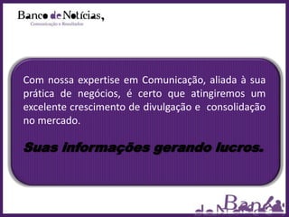 Com nossa expertise em Comunicação, aliada à sua
prática de negócios, é certo que atingiremos um
excelente crescimento de divulgação e consolidação
no mercado.

Suas informações gerando lucros.
 