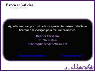Agradecemos a oportunidade de apresentar nosso trabalho e
       ficamos à disposição para mais informações.
                       Débora Carvalho
                        11 7871-3464
                  debora@bancodenoticias.net


       http://twitter.com/bancodenoticia   www.bancodenoticias.net
 