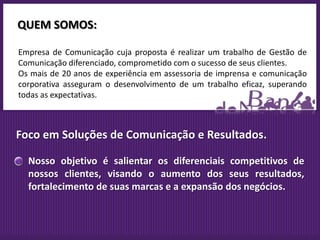 QUEM SOMOS:

Empresa de Comunicação cuja proposta é realizar um trabalho de Gestão de
Comunicação diferenciado, comprometido com o sucesso de seus clientes.
Os mais de 20 anos de experiência em assessoria de imprensa e comunicação
corporativa asseguram o desenvolvimento de um trabalho eficaz, superando
todas as expectativas.



Foco em Soluções de Comunicação e Resultados.

  Nosso objetivo é salientar os diferenciais competitivos de
  nossos clientes, visando o aumento dos seus resultados,
  fortalecimento de suas marcas e a expansão dos negócios.
 