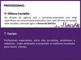 PROFISISONAIS:

   Débora Carvalho
Na direção da agência está a jornalista-empresária com larga
experiência em comunicação corporativa, que, após 20 anos de atuação
bem sucedida, comanda agora a Banco de Notícias.



   Equipe:

Profissionais experientes, entre eles jornalistas, produtores e
redatores – todos dedicados a conquistar os melhores resultados
para nossos clientes.
 