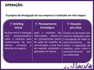 OPERAÇÃO:

 O projeto de divulgação da sua empresa é realizado em três etapas:


        Briefing                 Planejamento                 Atuação
         Inicial                  Estratégico                 pró ativa
Na fase inicial é realizada   Após a captação das        Finaliza-se buscando por
uma      pesquisa/análise     informações, elabora-se    veículos adequados para
sobre a empresa para          um planejamento (plano     a divulgação de todos os
conhecimento de seus          de ação) do trabalho de    assuntos/notícias     do
valores, conceitos e          comunicação, o qual será   cliente e negociação de
detalhes do negócio.          em seguida submetido a     matérias, assim como o
                              aprovação do cliente.      acompanhamento       até
                                                         sua publicação.
 
