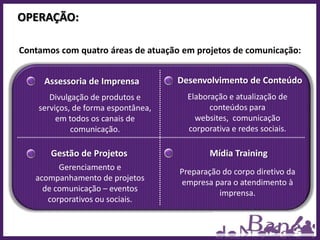OPERAÇÃO:

Contamos com quatro áreas de atuação em projetos de comunicação:


     Assessoria de Imprensa          Desenvolvimento de Conteúdo
       Divulgação de produtos e        Elaboração e atualização de
    serviços, de forma espontânea,           conteúdos para
         em todos os canais de           websites, comunicação
             comunicação.              corporativa e redes sociais.

       Gestão de Projetos                    Mídia Training
         Gerenciamento e
                                     Preparação do corpo diretivo da
   acompanhamento de projetos
                                     empresa para o atendimento à
     de comunicação – eventos                  imprensa.
      corporativos ou sociais.
 