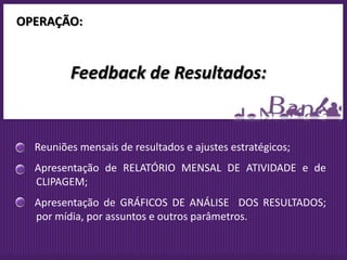 OPERAÇÃO:


         Feedback de Resultados:


  Reuniões mensais de resultados e ajustes estratégicos;
  Apresentação de RELATÓRIO MENSAL DE ATIVIDADE e de
  CLIPAGEM;
  Apresentação de GRÁFICOS DE ANÁLISE DOS RESULTADOS;
  por mídia, por assuntos e outros parâmetros.
 