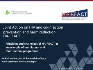 Joint Action on HIV and co-infection
prevention and harm reduction
HA-REACT
Mika Salminen, Ph. D, Research Professor
Outi Karvonen, ProjectManager
19 September 2017, St. Petersburg
Principles and challenges of HA-REACT as
an example of multilateral and
multisectoral programme
 