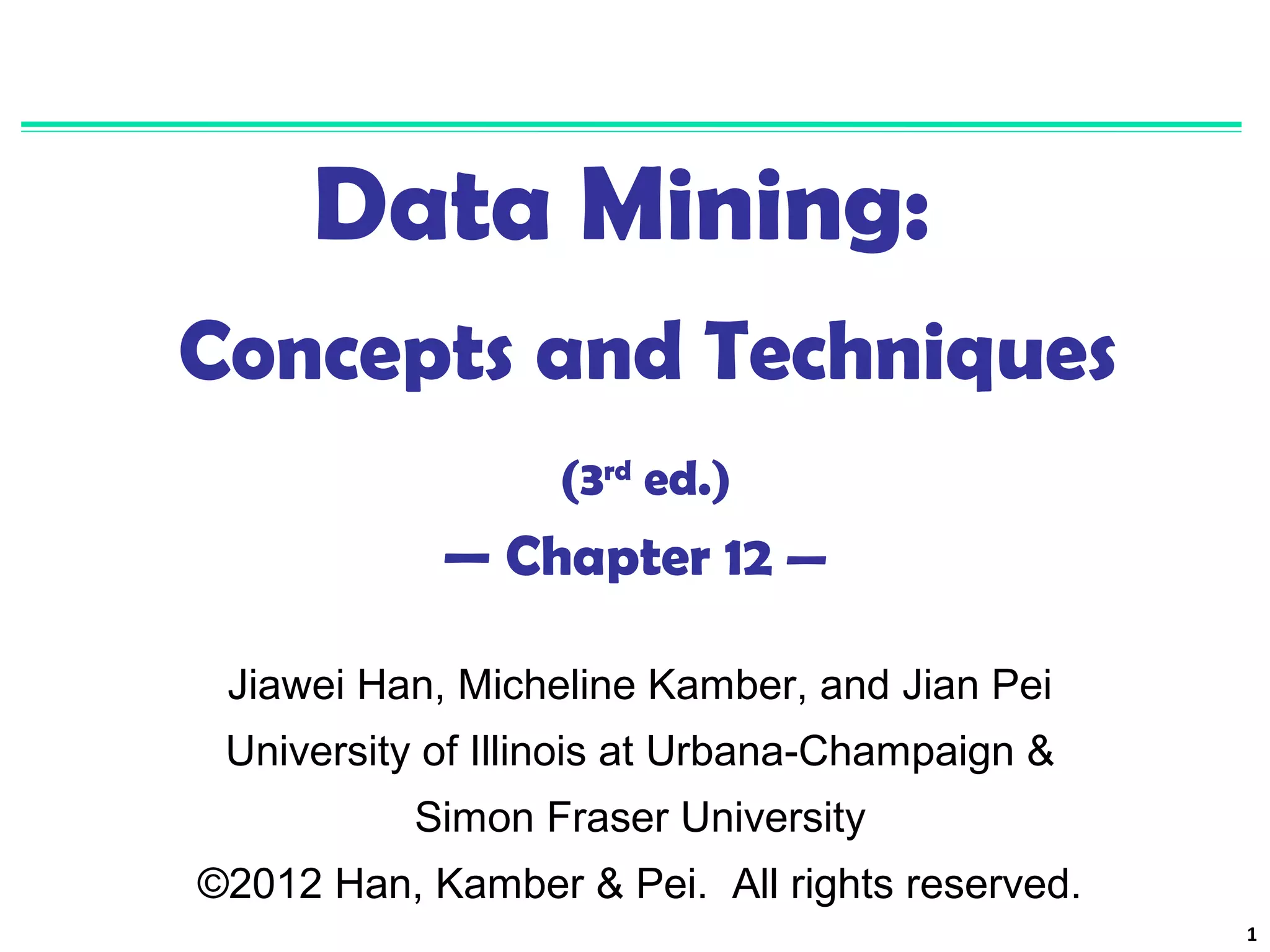 1 
Data Mining: 
Concepts and Techniques 
(3rd ed.) 
— Chapter 12 — 
Jiawei Han, Micheline Kamber, and Jian Pei 
University of Illinois at Urbana-Champaign & 
Simon Fraser University 
©2012 Han, Kamber & Pei. All rights reserved. 
 