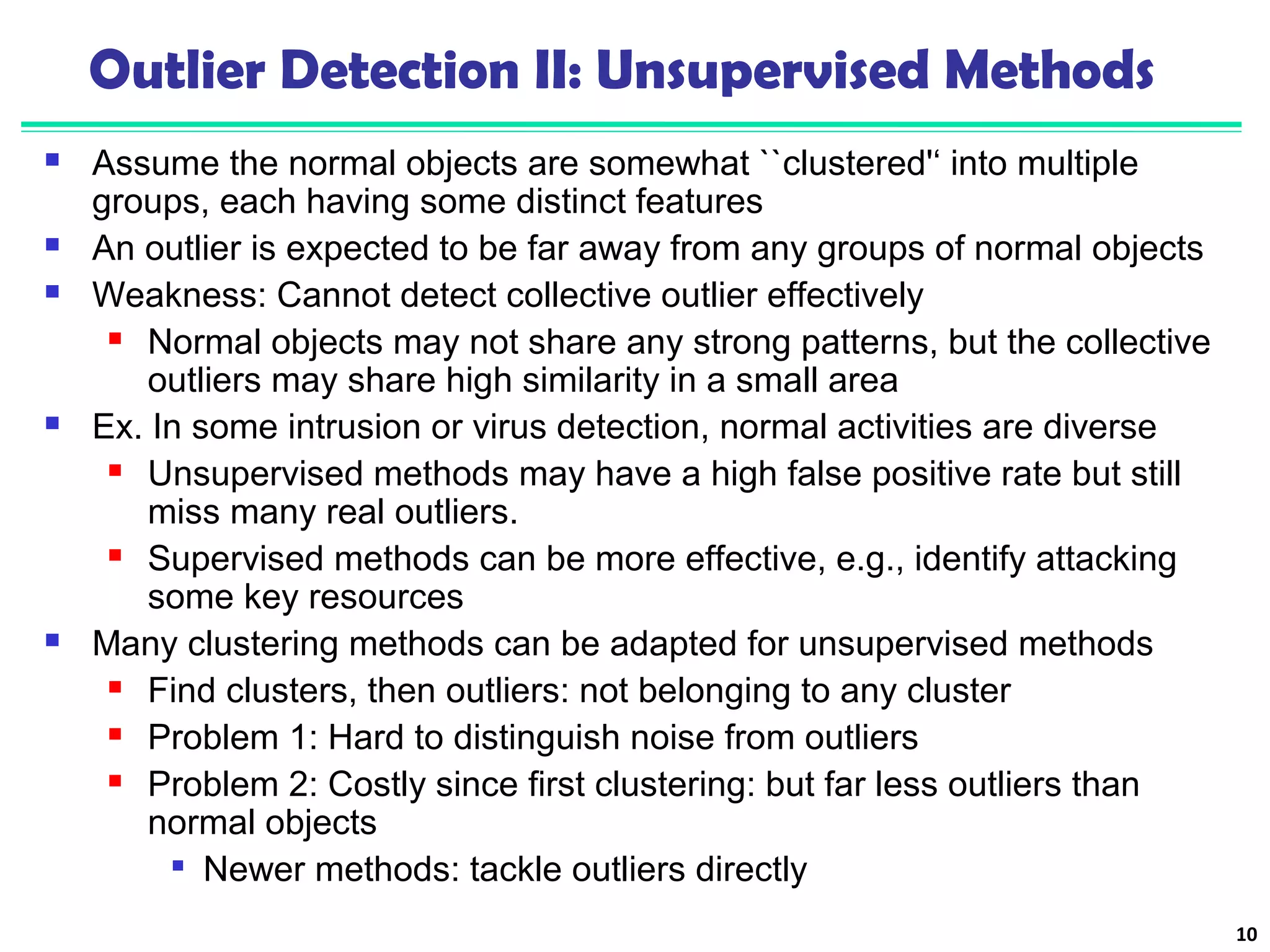 Outlier Detection II: Unsupervised Methods 
 Assume the normal objects are somewhat ``clustered'‘ into multiple 
groups, each having some distinct features 
 An outlier is expected to be far away from any groups of normal objects 
 Weakness: Cannot detect collective outlier effectively 
 Normal objects may not share any strong patterns, but the collective 
outliers may share high similarity in a small area 
 Ex. In some intrusion or virus detection, normal activities are diverse 
 Unsupervised methods may have a high false positive rate but still 
miss many real outliers. 
 Supervised methods can be more effective, e.g., identify attacking 
some key resources 
 Many clustering methods can be adapted for unsupervised methods 
 Find clusters, then outliers: not belonging to any cluster 
 Problem 1: Hard to distinguish noise from outliers 
 Problem 2: Costly since first clustering: but far less outliers than 
normal objects 
 Newer methods: tackle outliers directly 
10 
 