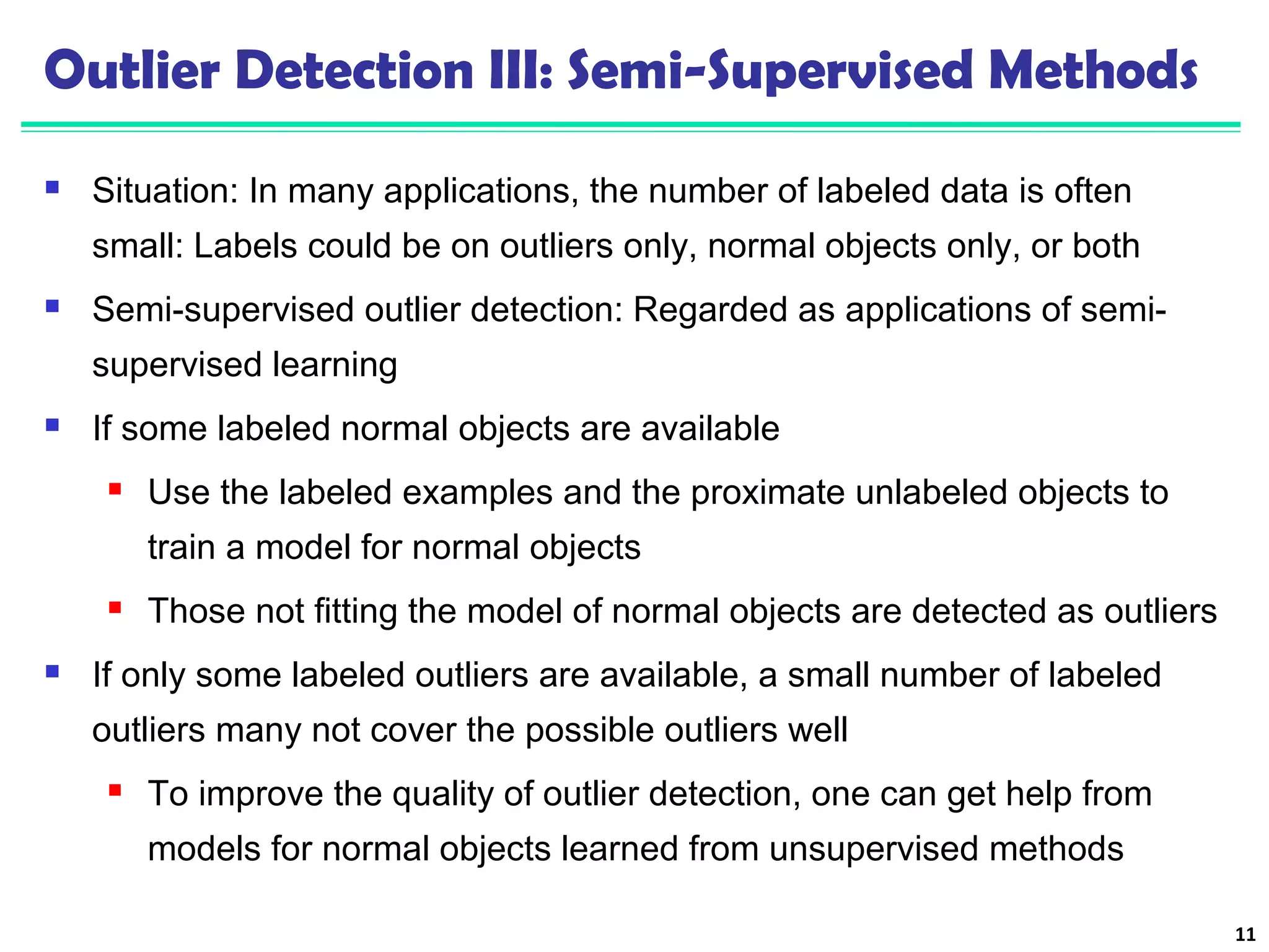 Outlier Detection III: Semi-Supervised Methods 
 Situation: In many applications, the number of labeled data is often 
small: Labels could be on outliers only, normal objects only, or both 
 Semi-supervised outlier detection: Regarded as applications of semi-supervised 
learning 
 If some labeled normal objects are available 
 Use the labeled examples and the proximate unlabeled objects to 
train a model for normal objects 
 Those not fitting the model of normal objects are detected as outliers 
 If only some labeled outliers are available, a small number of labeled 
outliers many not cover the possible outliers well 
 To improve the quality of outlier detection, one can get help from 
models for normal objects learned from unsupervised methods 
11 
 