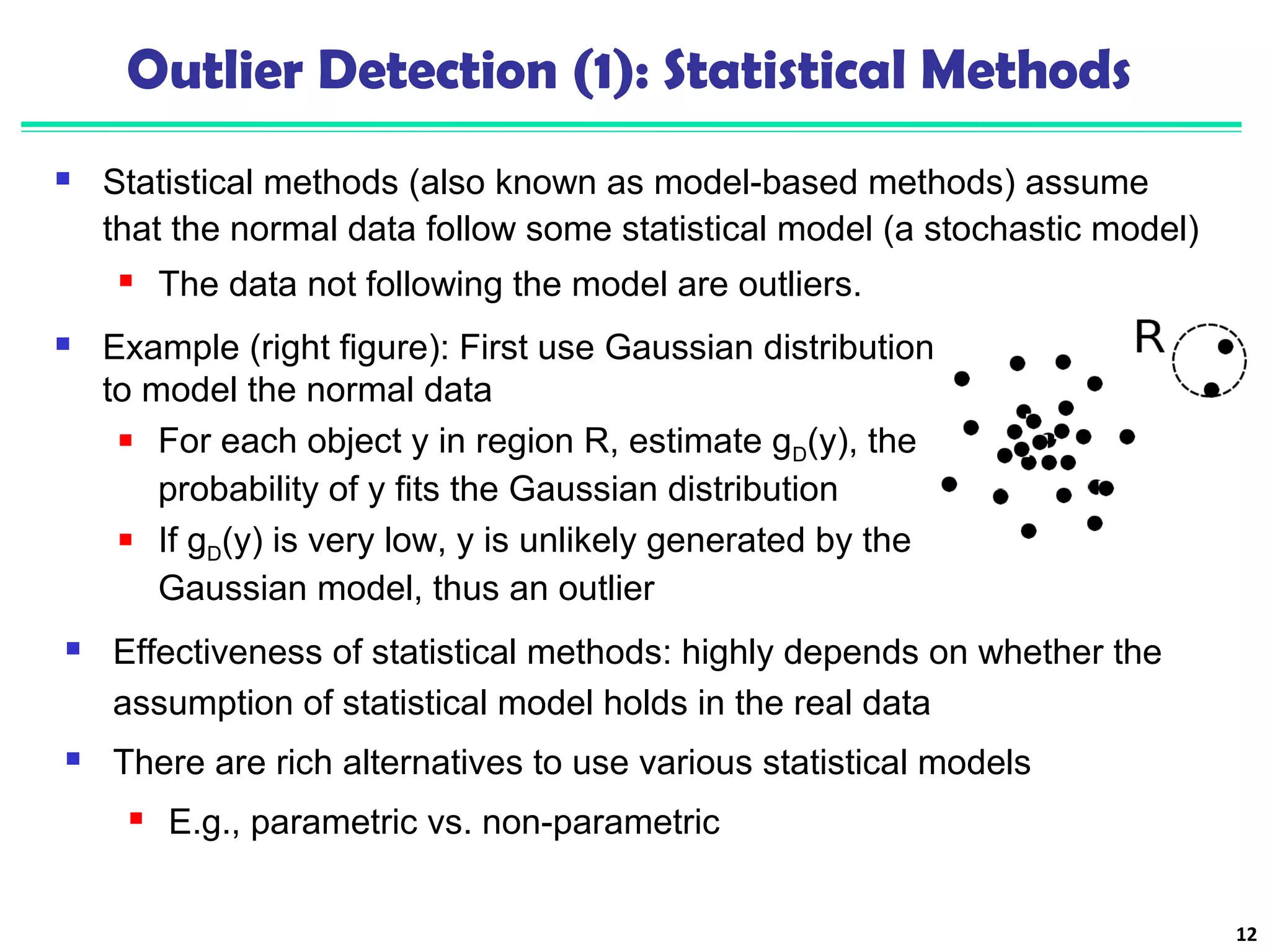 Outlier Detection (1): Statistical Methods 
 Statistical methods (also known as model-based methods) assume 
that the normal data follow some statistical model (a stochastic model) 
 The data not following the model are outliers. 
12 
 Example (right figure): First use Gaussian distribution 
to model the normal data 
 For each object y in region R, estimate gD(y), the 
probability of y fits the Gaussian distribution 
 If gD(y) is very low, y is unlikely generated by the 
Gaussian model, thus an outlier 
 Effectiveness of statistical methods: highly depends on whether the 
assumption of statistical model holds in the real data 
 There are rich alternatives to use various statistical models 
 E.g., parametric vs. non-parametric 
 