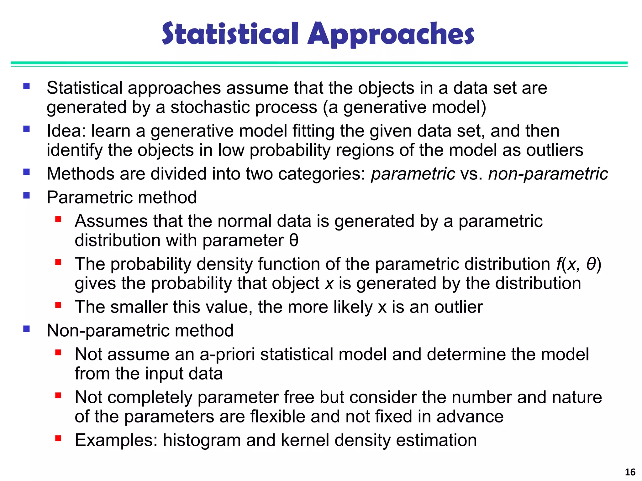 Statistical Approaches 
 Statistical approaches assume that the objects in a data set are 
generated by a stochastic process (a generative model) 
 Idea: learn a generative model fitting the given data set, and then 
identify the objects in low probability regions of the model as outliers 
 Methods are divided into two categories: parametric vs. non-parametric 
 Parametric method 
 Assumes that the normal data is generated by a parametric 
distribution with parameter θ 
 The probability density function of the parametric distribution f(x, θ) 
gives the probability that object x is generated by the distribution 
 The smaller this value, the more likely x is an outlier 
 Non-parametric method 
 Not assume an a-priori statistical model and determine the model 
from the input data 
 Not completely parameter free but consider the number and nature 
of the parameters are flexible and not fixed in advance 
 Examples: histogram and kernel density estimation 
16 
 