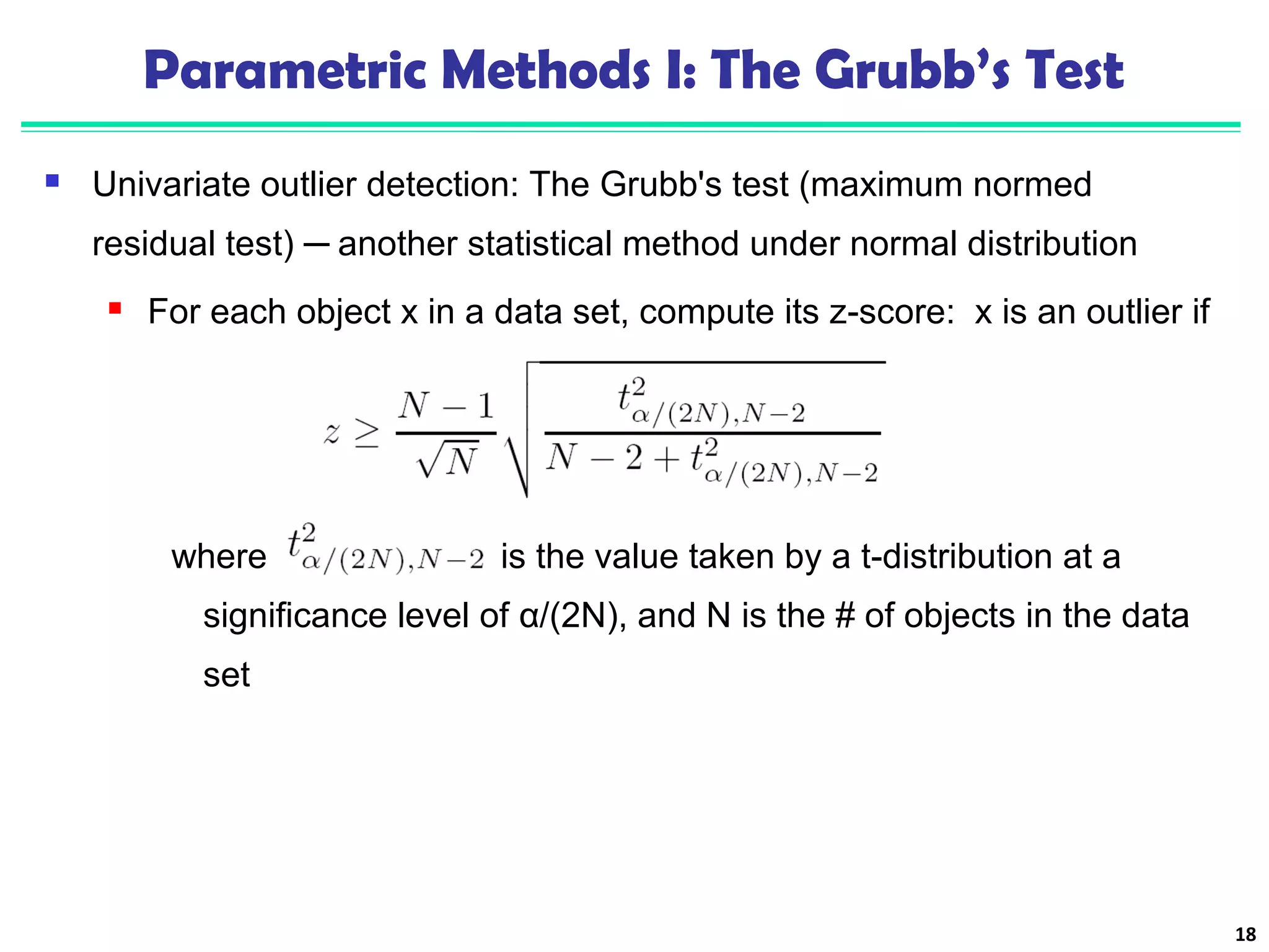 Parametric Methods I: The Grubb’s Test 
 Univariate outlier detection: The Grubb's test (maximum normed 
residual test) ─ another statistical method under normal distribution 
 For each object x in a data set, compute its z-score: x is an outlier if 
where is the value taken by a t-distribution at a 
significance level of α/(2N), and N is the # of objects in the data 
set 
18 
 
