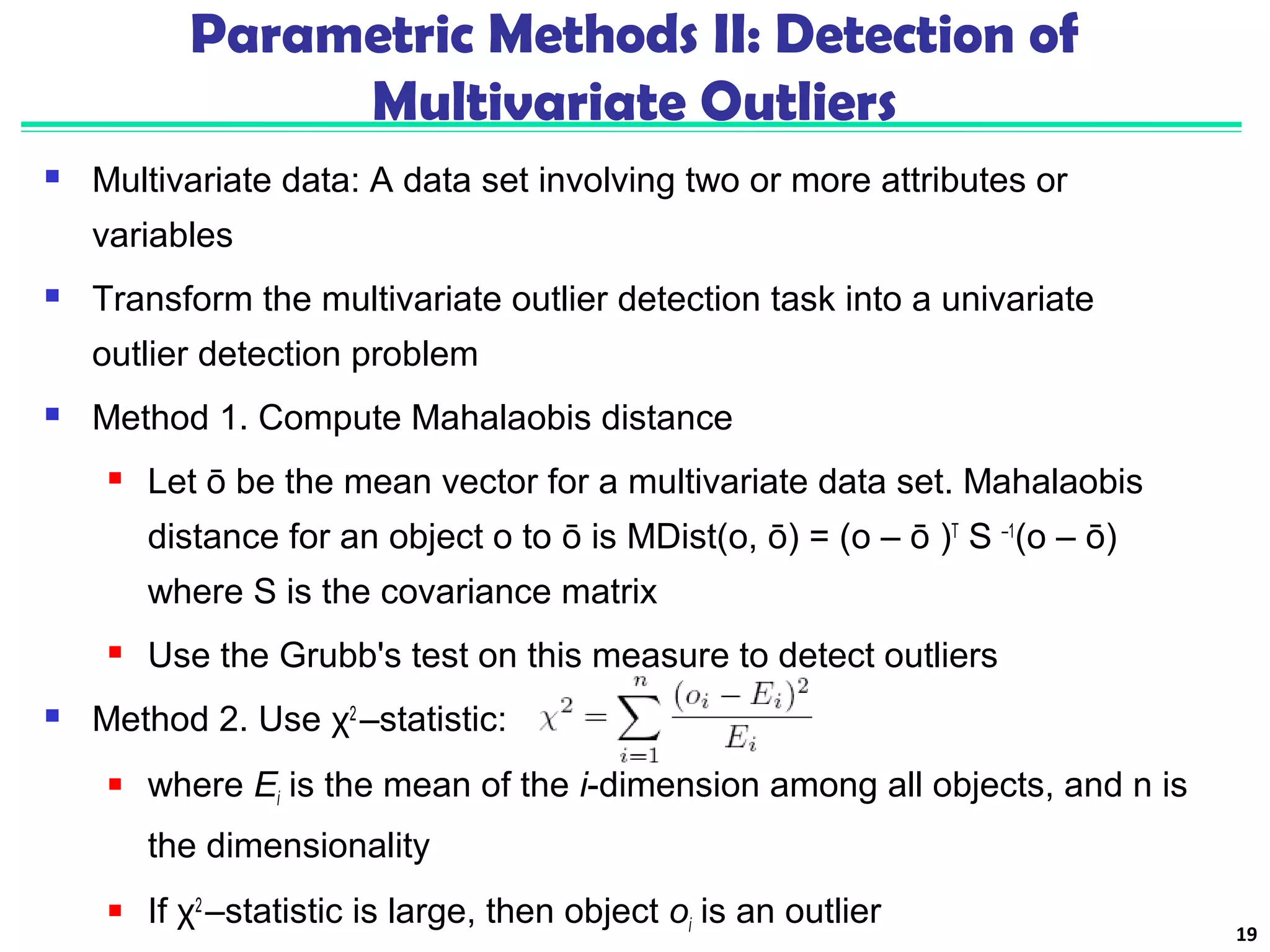 Parametric Methods II: Detection of 
Multivariate Outliers 
 Multivariate data: A data set involving two or more attributes or 
variables 
 Transform the multivariate outlier detection task into a univariate 
outlier detection problem 
 Method 1. Compute Mahalaobis distance 
 Let ō be the mean vector for a multivariate data set. Mahalaobis 
distance for an object o to ō is MDist(o, ō) = (o – ō )T S –1(o – ō) 
where S is the covariance matrix 
 Use the Grubb's test on this measure to detect outliers 
 Method 2. Use χ2 –statistic: 
 where Ei is the mean of the i-dimension among all objects, and n is 
the dimensionality 
 If χ2 –statistic is large, then object oi is an outlier 19 
 
