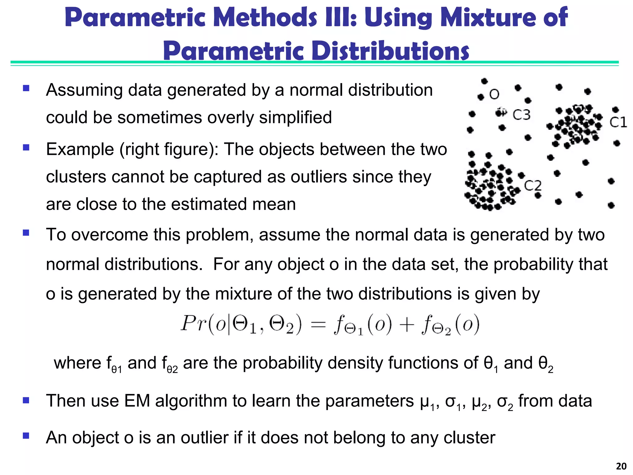 Parametric Methods III: Using Mixture of 
Parametric Distributions 
 Assuming data generated by a normal distribution 
could be sometimes overly simplified 
 Example (right figure): The objects between the two 
clusters cannot be captured as outliers since they 
are close to the estimated mean 
20 
 To overcome this problem, assume the normal data is generated by two 
normal distributions. For any object o in the data set, the probability that 
o is generated by the mixture of the two distributions is given by 
where fθ1 and fθ2 are the probability density functions of θ1 and θ2 
 Then use EM algorithm to learn the parameters μ1, σ1, μ2, σ2 from data 
 An object o is an outlier if it does not belong to any cluster 
 