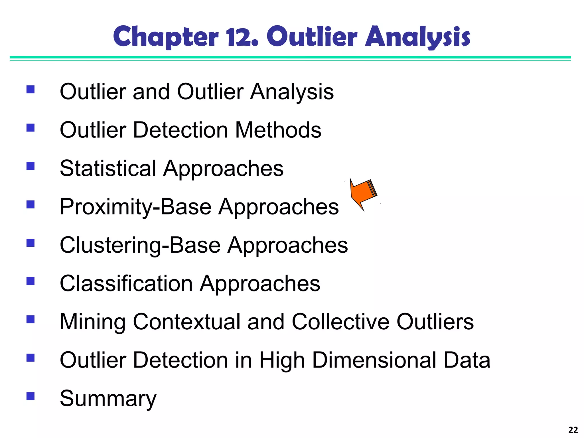 22 
Chapter 12. Outlier Analysis 
 Outlier and Outlier Analysis 
 Outlier Detection Methods 
 Statistical Approaches 
 Proximity-Base Approaches 
 Clustering-Base Approaches 
 Classification Approaches 
 Mining Contextual and Collective Outliers 
 Outlier Detection in High Dimensional Data 
 Summary 
 