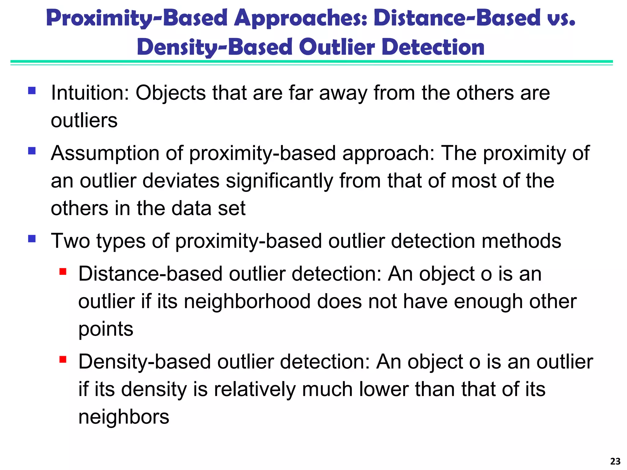 Proximity-Based Approaches: Distance-Based vs. 
Density-Based Outlier Detection 
 Intuition: Objects that are far away from the others are 
outliers 
 Assumption of proximity-based approach: The proximity of 
an outlier deviates significantly from that of most of the 
others in the data set 
 Two types of proximity-based outlier detection methods 
 Distance-based outlier detection: An object o is an 
outlier if its neighborhood does not have enough other 
points 
 Density-based outlier detection: An object o is an outlier 
if its density is relatively much lower than that of its 
neighbors 
23 
 
