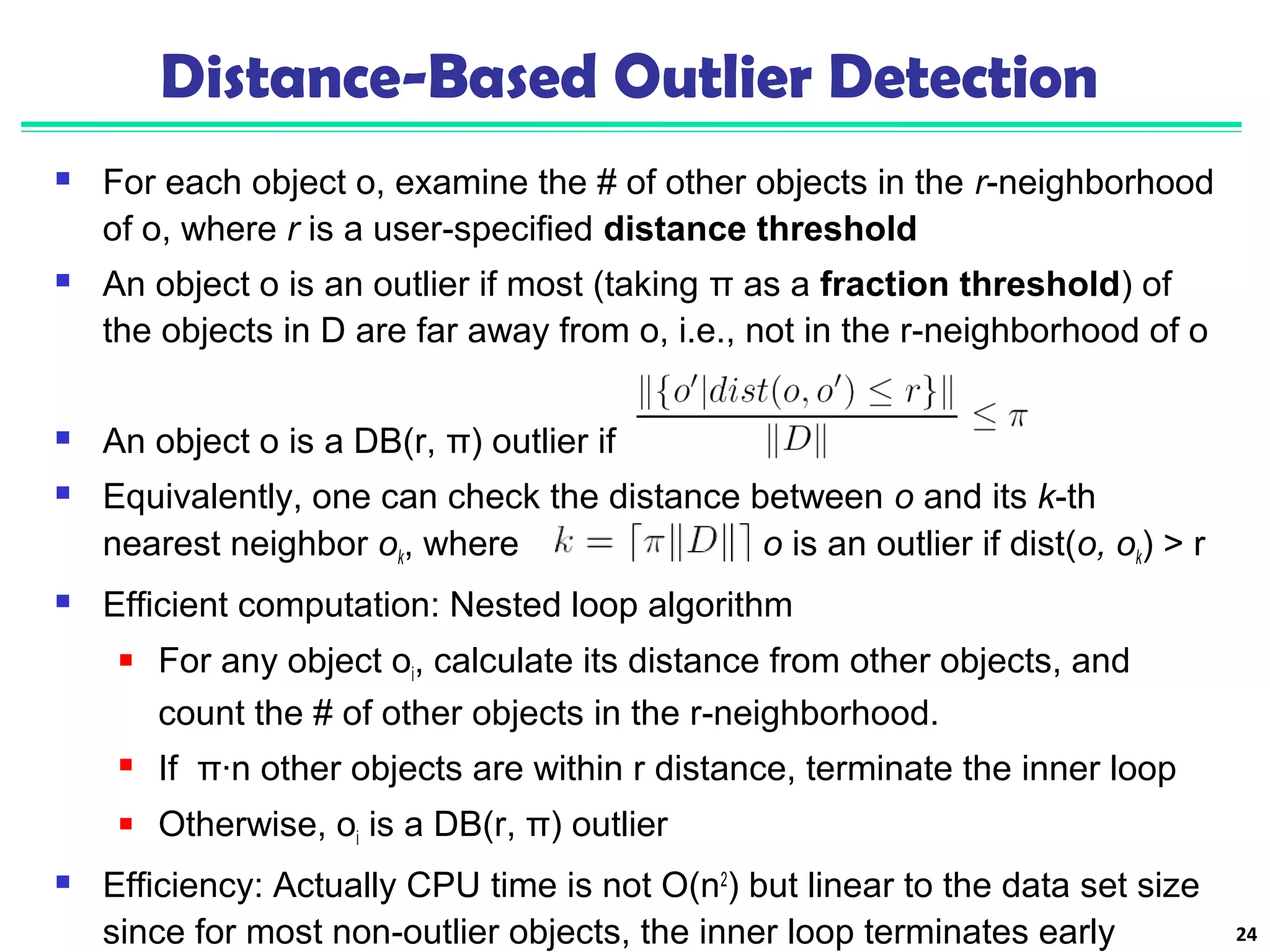 Distance-Based Outlier Detection 
 For each object o, examine the # of other objects in the r-neighborhood 
of o, where r is a user-specified distance threshold 
 An object o is an outlier if most (taking π as a fraction threshold) of 
the objects in D are far away from o, i.e., not in the r-neighborhood of o 
 An object o is a DB(r, π) outlier if 
 Equivalently, one can check the distance between o and its k-th 
nearest neighbor ok, where . o is an outlier if dist(o, ok) > r 
 Efficient computation: Nested loop algorithm 
 For any object oi, calculate its distance from other objects, and 
count the # of other objects in the r-neighborhood. 
 If π∙n other objects are within r distance, terminate the inner loop 
 Otherwise, oi is a DB(r, π) outlier 
 Efficiency: Actually CPU time is not O(n2) but linear to the data set size 
since for most non-outlier objects, the inner loop terminates early 24 
 