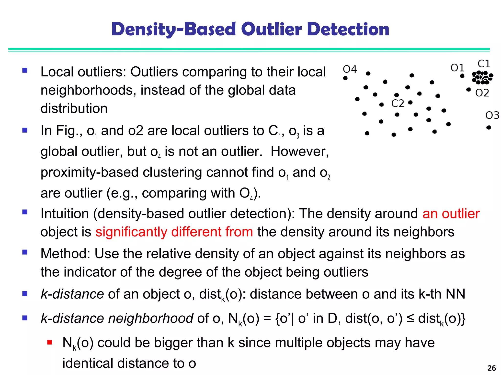 Density-Based Outlier Detection 
 Local outliers: Outliers comparing to their local 
neighborhoods, instead of the global data 
distribution 
 In Fig., o1 and o2 are local outliers to C1, o3 is a 
global outlier, but o4 is not an outlier. However, 
proximity-based clustering cannot find o1 and o2 
are outlier (e.g., comparing with O4). 
26 
 Intuition (density-based outlier detection): The density around an outlier 
object is significantly different from the density around its neighbors 
 Method: Use the relative density of an object against its neighbors as 
the indicator of the degree of the object being outliers 
 k-distance of an object o, distk(o): distance between o and its k-th NN 
 k-distance neighborhood of o, Nk(o) = {o’| o’ in D, dist(o, o’) ≤ distk(o)} 
 Nk(o) could be bigger than k since multiple objects may have 
identical distance to o 
 