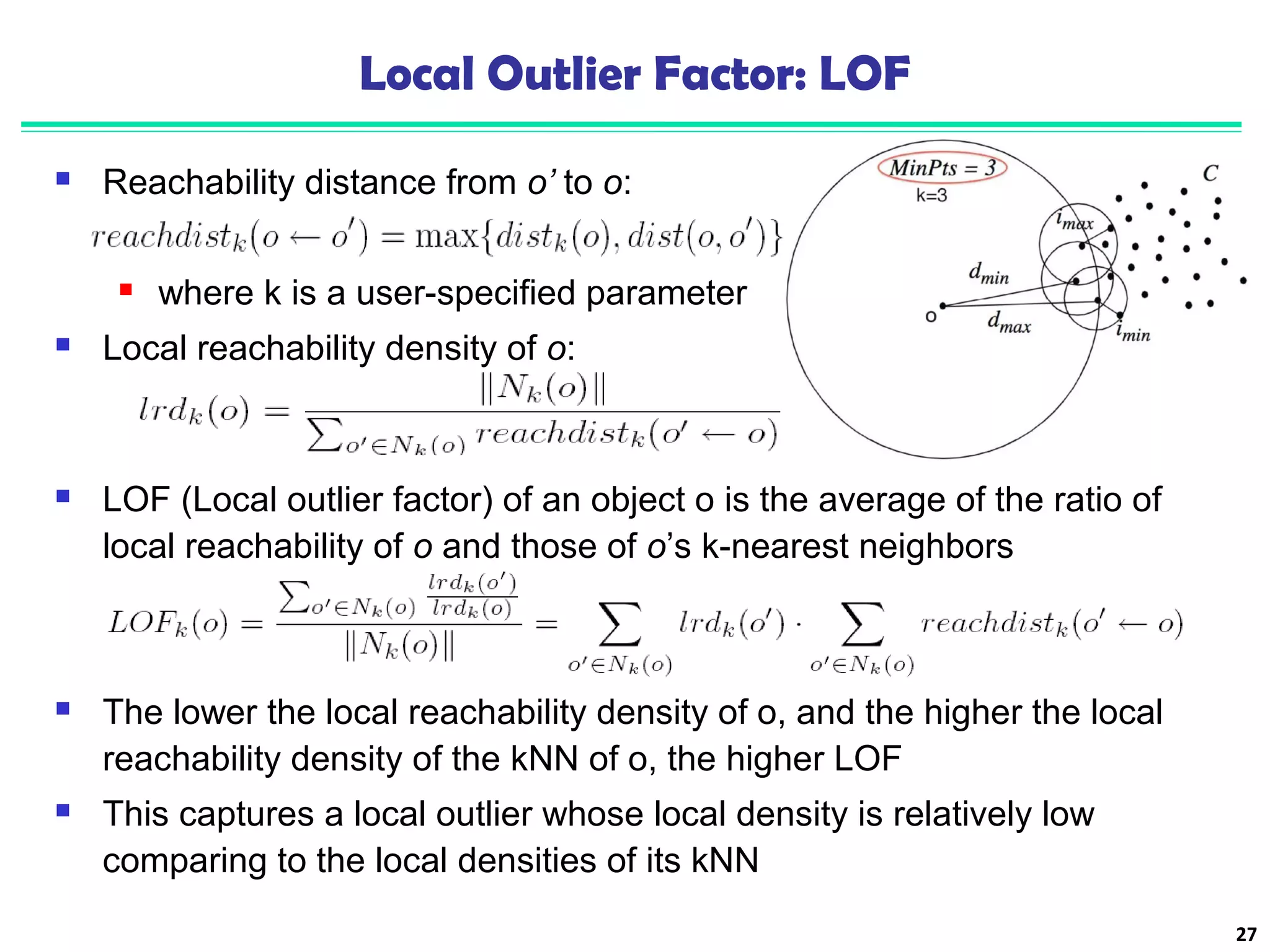 Local Outlier Factor: LOF 
 Reachability distance from o’ to o: 
 where k is a user-specified parameter 
 Local reachability density of o: 
27 
 LOF (Local outlier factor) of an object o is the average of the ratio of 
local reachability of o and those of o’s k-nearest neighbors 
 The lower the local reachability density of o, and the higher the local 
reachability density of the kNN of o, the higher LOF 
 This captures a local outlier whose local density is relatively low 
comparing to the local densities of its kNN 
 