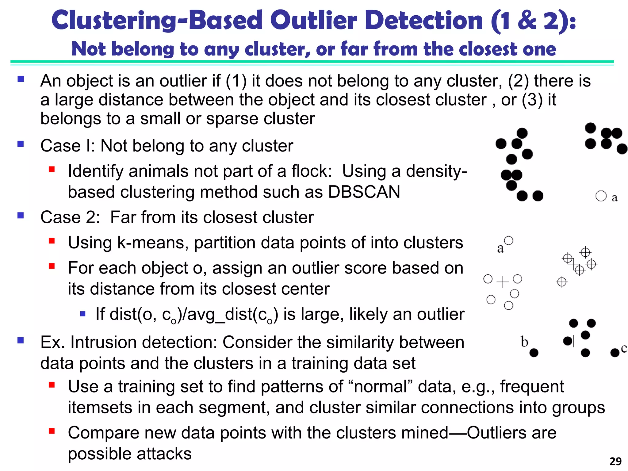 Clustering-Based Outlier Detection (1 & 2): 
Not belong to any cluster, or far from the closest one 
 An object is an outlier if (1) it does not belong to any cluster, (2) there is 
a large distance between the object and its closest cluster , or (3) it 
belongs to a small or sparse cluster 
 Case I: Not belong to any cluster 
 Identify animals not part of a flock: Using a density-based 
clustering method such as DBSCAN 
 Case 2: Far from its closest cluster 
 Using k-means, partition data points of into clusters 
 For each object o, assign an outlier score based on 
its distance from its closest center 
 If dist(o, co)/avg_dist(co) is large, likely an outlier 
 Ex. Intrusion detection: Consider the similarity between 
data points and the clusters in a training data set 
 Use a training set to find patterns of “normal” data, e.g., frequent 
itemsets in each segment, and cluster similar connections into groups 
 Compare new data points with the clusters mined—Outliers are 
possible attacks 29 
 
