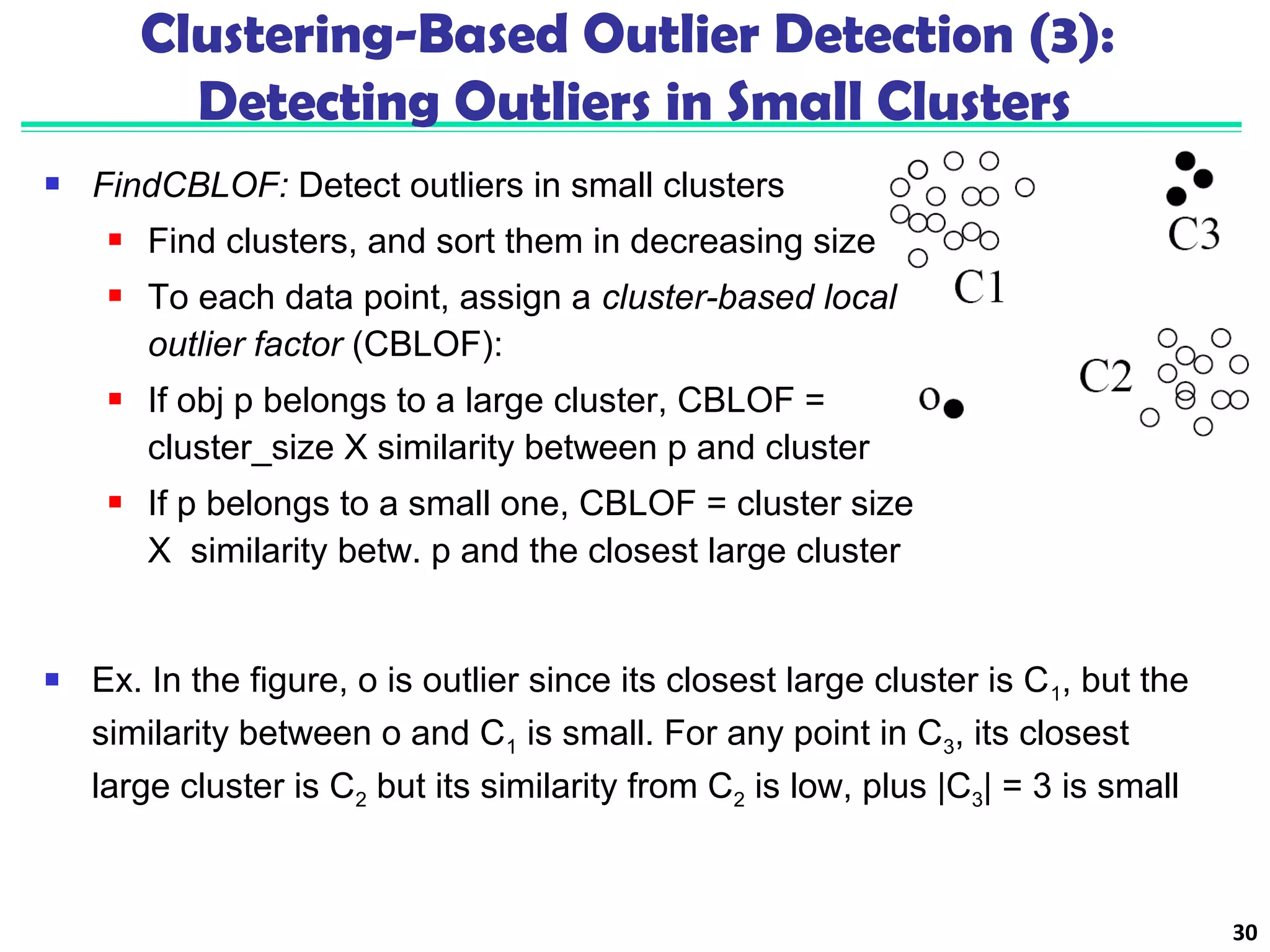  FindCBLOF: Detect outliers in small clusters 
 Find clusters, and sort them in decreasing size 
 To each data point, assign a cluster-based local 
outlier factor (CBLOF): 
 If obj p belongs to a large cluster, CBLOF = 
cluster_size X similarity between p and cluster 
 If p belongs to a small one, CBLOF = cluster size 
X similarity betw. p and the closest large cluster 
30 
Clustering-Based Outlier Detection (3): 
Detecting Outliers in Small Clusters 
 Ex. In the figure, o is outlier since its closest large cluster is C1, but the 
similarity between o and C1 is small. For any point in C3, its closest 
large cluster is C2 but its similarity from C2 is low, plus |C3| = 3 is small 
 