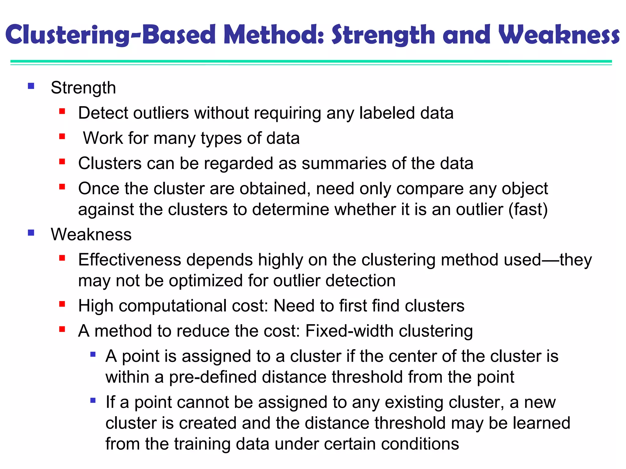 Clustering-Based Method: Strength and Weakness 
 Strength 
 Detect outliers without requiring any labeled data 
 Work for many types of data 
 Clusters can be regarded as summaries of the data 
 Once the cluster are obtained, need only compare any object 
against the clusters to determine whether it is an outlier (fast) 
 Weakness 
 Effectiveness depends highly on the clustering method used—they 
may not be optimized for outlier detection 
 High computational cost: Need to first find clusters 
 A method to reduce the cost: Fixed-width clustering 
 A point is assigned to a cluster if the center of the cluster is 
within a pre-defined distance threshold from the point 
 If a point cannot be assigned to any existing cluster, a new 
cluster is created and the distance threshold may be learned 
from the training data under certain conditions 
 