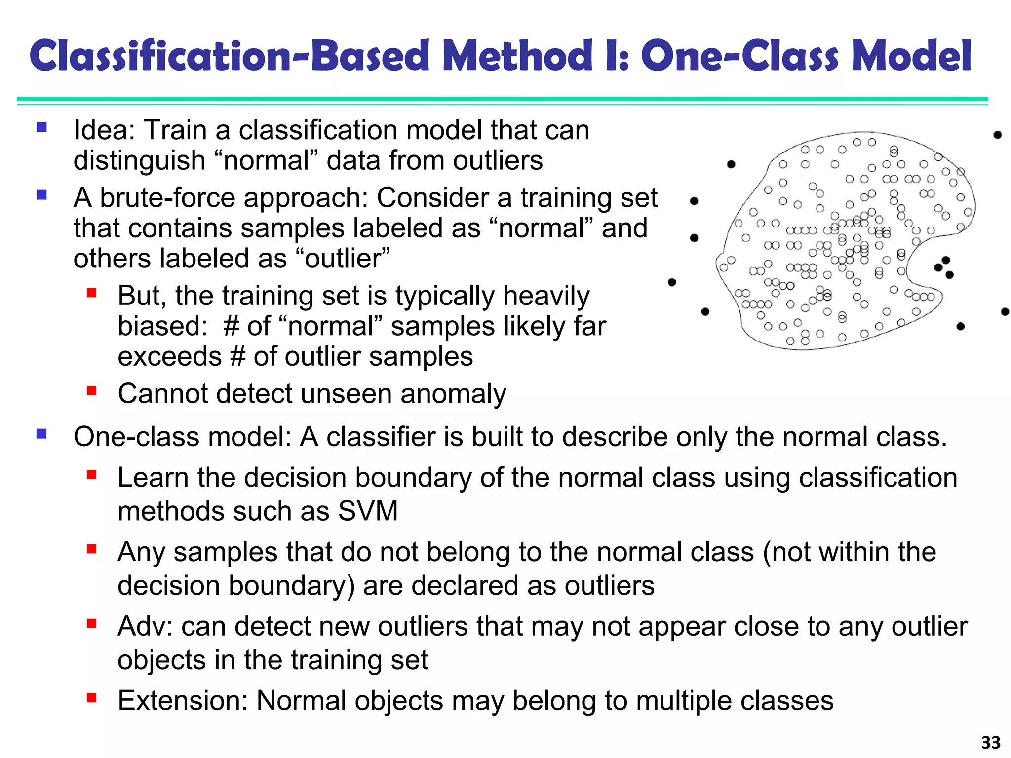 Classification-Based Method I: One-Class Model 
 Idea: Train a classification model that can 
distinguish “normal” data from outliers 
 A brute-force approach: Consider a training set 
that contains samples labeled as “normal” and 
others labeled as “outlier” 
 But, the training set is typically heavily 
biased: # of “normal” samples likely far 
exceeds # of outlier samples 
 Cannot detect unseen anomaly 
33 
 One-class model: A classifier is built to describe only the normal class. 
 Learn the decision boundary of the normal class using classification 
methods such as SVM 
 Any samples that do not belong to the normal class (not within the 
decision boundary) are declared as outliers 
 Adv: can detect new outliers that may not appear close to any outlier 
objects in the training set 
 Extension: Normal objects may belong to multiple classes 
 