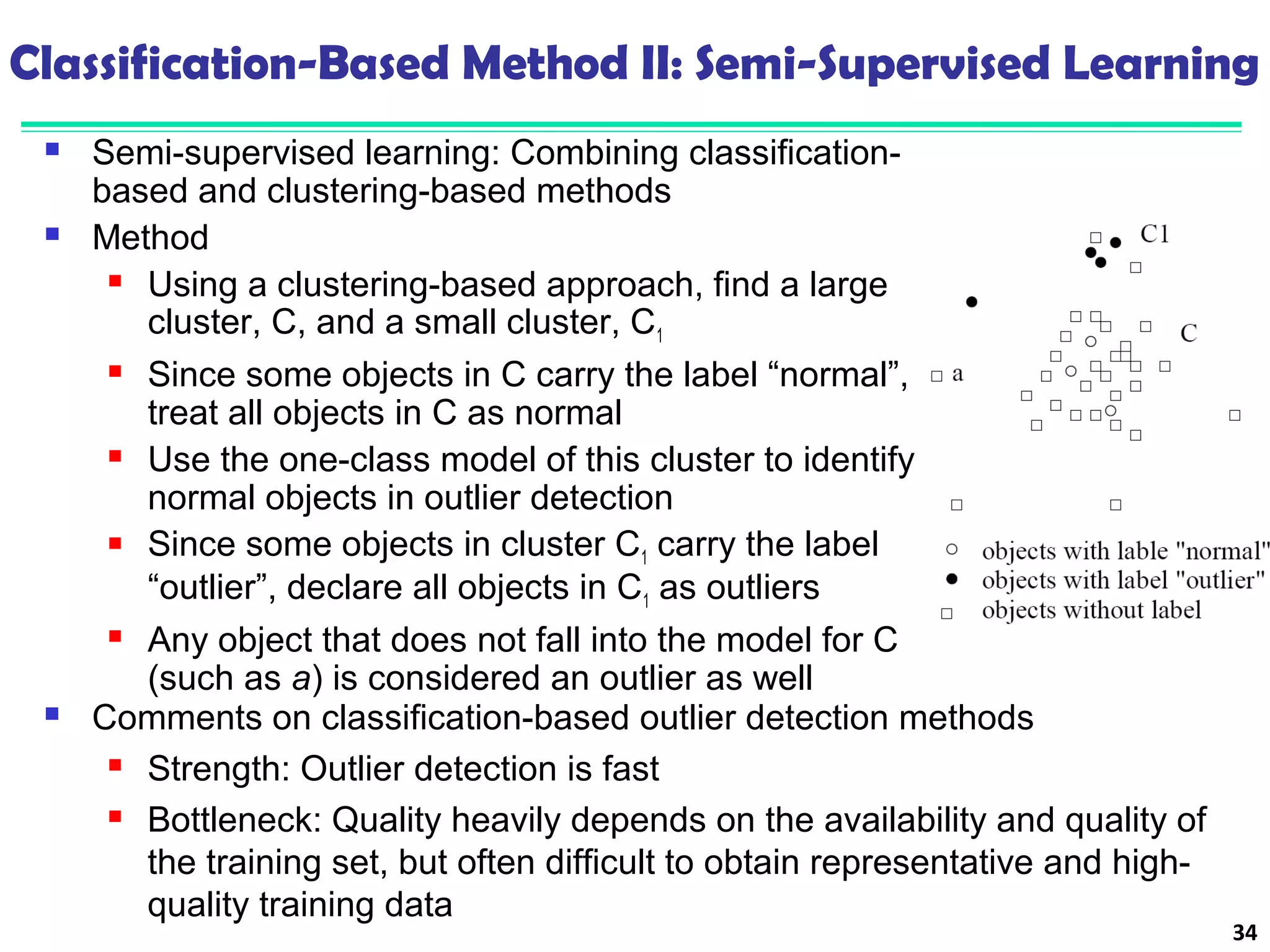 Classification-Based Method II: Semi-Supervised Learning 
 Semi-supervised learning: Combining classification-based 
and clustering-based methods 
 Method 
 Using a clustering-based approach, find a large 
cluster, C, and a small cluster, C1 
 Since some objects in C carry the label “normal”, 
treat all objects in C as normal 
 Use the one-class model of this cluster to identify 
normal objects in outlier detection 
 Since some objects in cluster C1 carry the label 
“outlier”, declare all objects in C1 as outliers 
 Any object that does not fall into the model for C 
(such as a) is considered an outlier as well 
34 
 Comments on classification-based outlier detection methods 
 Strength: Outlier detection is fast 
 Bottleneck: Quality heavily depends on the availability and quality of 
the training set, but often difficult to obtain representative and high-quality 
training data 
 