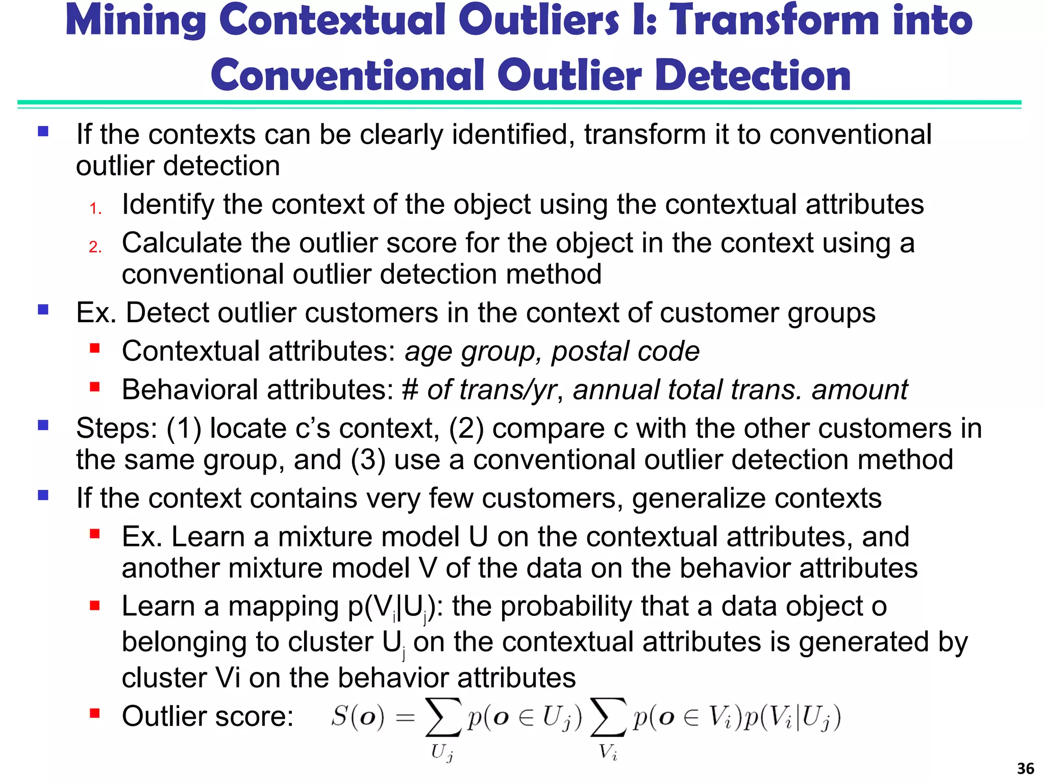 Mining Contextual Outliers I: Transform into 
Conventional Outlier Detection 
 If the contexts can be clearly identified, transform it to conventional 
outlier detection 
1. Identify the context of the object using the contextual attributes 
2. Calculate the outlier score for the object in the context using a 
conventional outlier detection method 
 Ex. Detect outlier customers in the context of customer groups 
 Contextual attributes: age group, postal code 
 Behavioral attributes: # of trans/yr, annual total trans. amount 
 Steps: (1) locate c’s context, (2) compare c with the other customers in 
the same group, and (3) use a conventional outlier detection method 
 If the context contains very few customers, generalize contexts 
 Ex. Learn a mixture model U on the contextual attributes, and 
another mixture model V of the data on the behavior attributes 
 Learn a mapping p(Vi|Uj): the probability that a data object o 
belonging to cluster Uj on the contextual attributes is generated by 
cluster Vi on the behavior attributes 
 Outlier score: 
36 
 