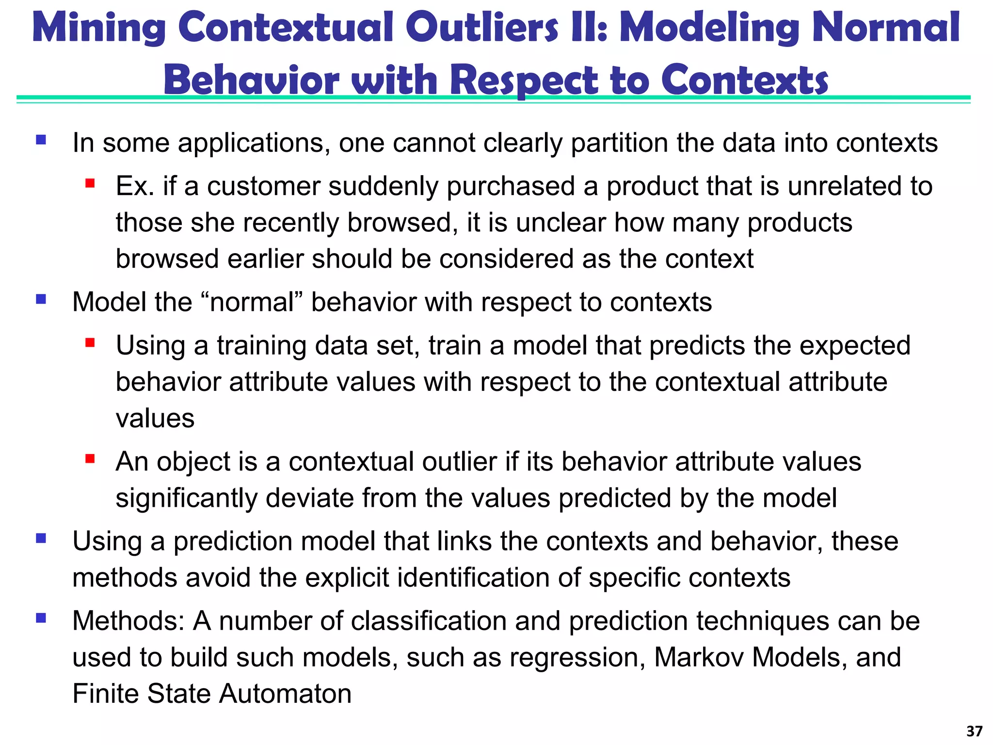 Mining Contextual Outliers II: Modeling Normal 
Behavior with Respect to Contexts 
 In some applications, one cannot clearly partition the data into contexts 
 Ex. if a customer suddenly purchased a product that is unrelated to 
those she recently browsed, it is unclear how many products 
browsed earlier should be considered as the context 
 Model the “normal” behavior with respect to contexts 
 Using a training data set, train a model that predicts the expected 
behavior attribute values with respect to the contextual attribute 
values 
 An object is a contextual outlier if its behavior attribute values 
significantly deviate from the values predicted by the model 
 Using a prediction model that links the contexts and behavior, these 
methods avoid the explicit identification of specific contexts 
 Methods: A number of classification and prediction techniques can be 
used to build such models, such as regression, Markov Models, and 
Finite State Automaton 
37 
 