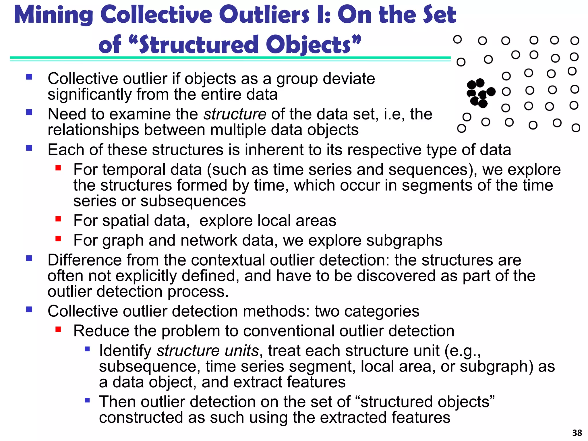 Mining Collective Outliers I: On the Set 
of “Structured Objects” 
 Collective outlier if objects as a group deviate 
significantly from the entire data 
 Need to examine the structure of the data set, i.e, the 
relationships between multiple data objects 
38 
 Each of these structures is inherent to its respective type of data 
 For temporal data (such as time series and sequences), we explore 
the structures formed by time, which occur in segments of the time 
series or subsequences 
 For spatial data, explore local areas 
 For graph and network data, we explore subgraphs 
 Difference from the contextual outlier detection: the structures are 
often not explicitly defined, and have to be discovered as part of the 
outlier detection process. 
 Collective outlier detection methods: two categories 
 Reduce the problem to conventional outlier detection 
 Identify structure units, treat each structure unit (e.g., 
subsequence, time series segment, local area, or subgraph) as 
a data object, and extract features 
 Then outlier detection on the set of “structured objects” 
constructed as such using the extracted features 
 