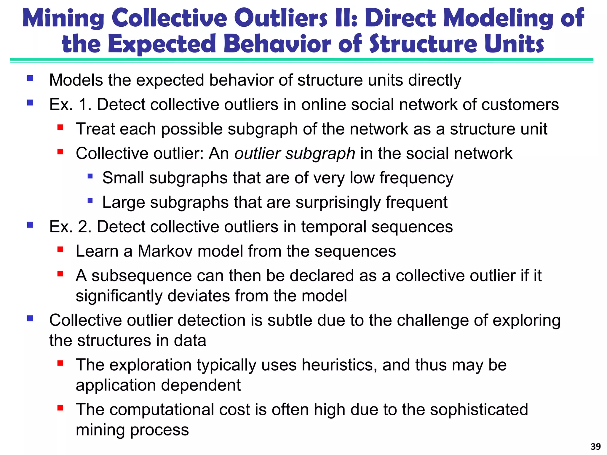 Mining Collective Outliers II: Direct Modeling of 
the Expected Behavior of Structure Units 
 Models the expected behavior of structure units directly 
 Ex. 1. Detect collective outliers in online social network of customers 
 Treat each possible subgraph of the network as a structure unit 
 Collective outlier: An outlier subgraph in the social network 
 Small subgraphs that are of very low frequency 
 Large subgraphs that are surprisingly frequent 
 Ex. 2. Detect collective outliers in temporal sequences 
 Learn a Markov model from the sequences 
 A subsequence can then be declared as a collective outlier if it 
significantly deviates from the model 
 Collective outlier detection is subtle due to the challenge of exploring 
the structures in data 
 The exploration typically uses heuristics, and thus may be 
application dependent 
 The computational cost is often high due to the sophisticated 
mining process 
39 
 