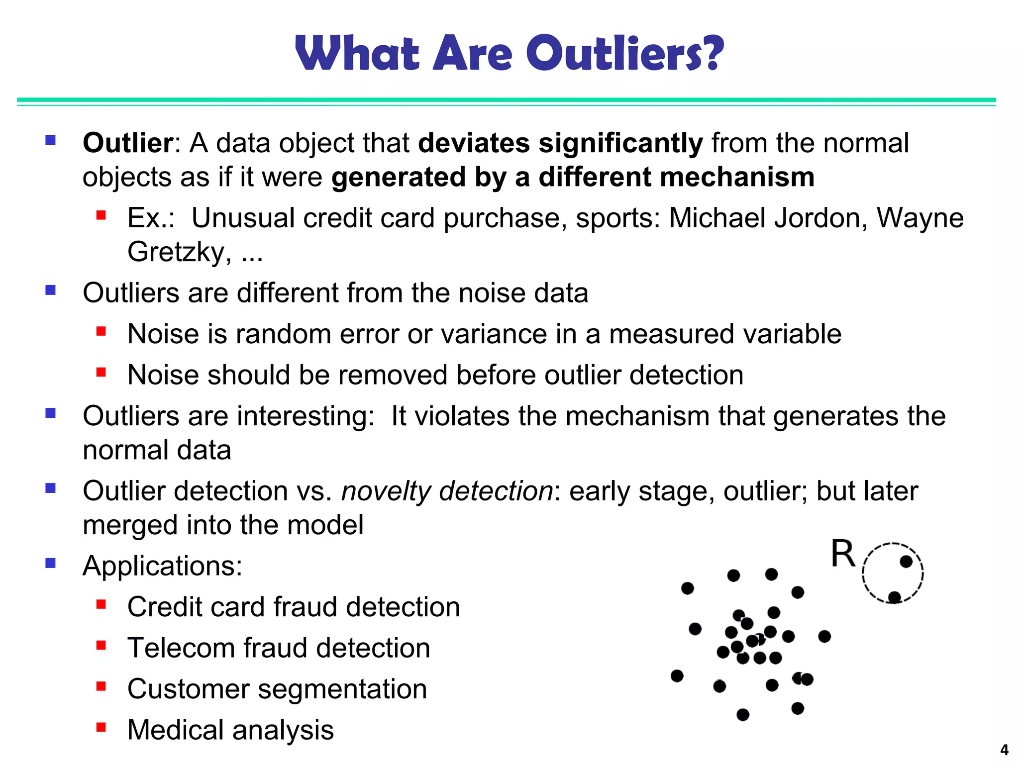 4 
What Are Outliers? 
 Outlier: A data object that deviates significantly from the normal 
objects as if it were generated by a different mechanism 
 Ex.: Unusual credit card purchase, sports: Michael Jordon, Wayne 
Gretzky, ... 
 Outliers are different from the noise data 
 Noise is random error or variance in a measured variable 
 Noise should be removed before outlier detection 
 Outliers are interesting: It violates the mechanism that generates the 
normal data 
 Outlier detection vs. novelty detection: early stage, outlier; but later 
merged into the model 
 Applications: 
 Credit card fraud detection 
 Telecom fraud detection 
 Customer segmentation 
 Medical analysis 
 