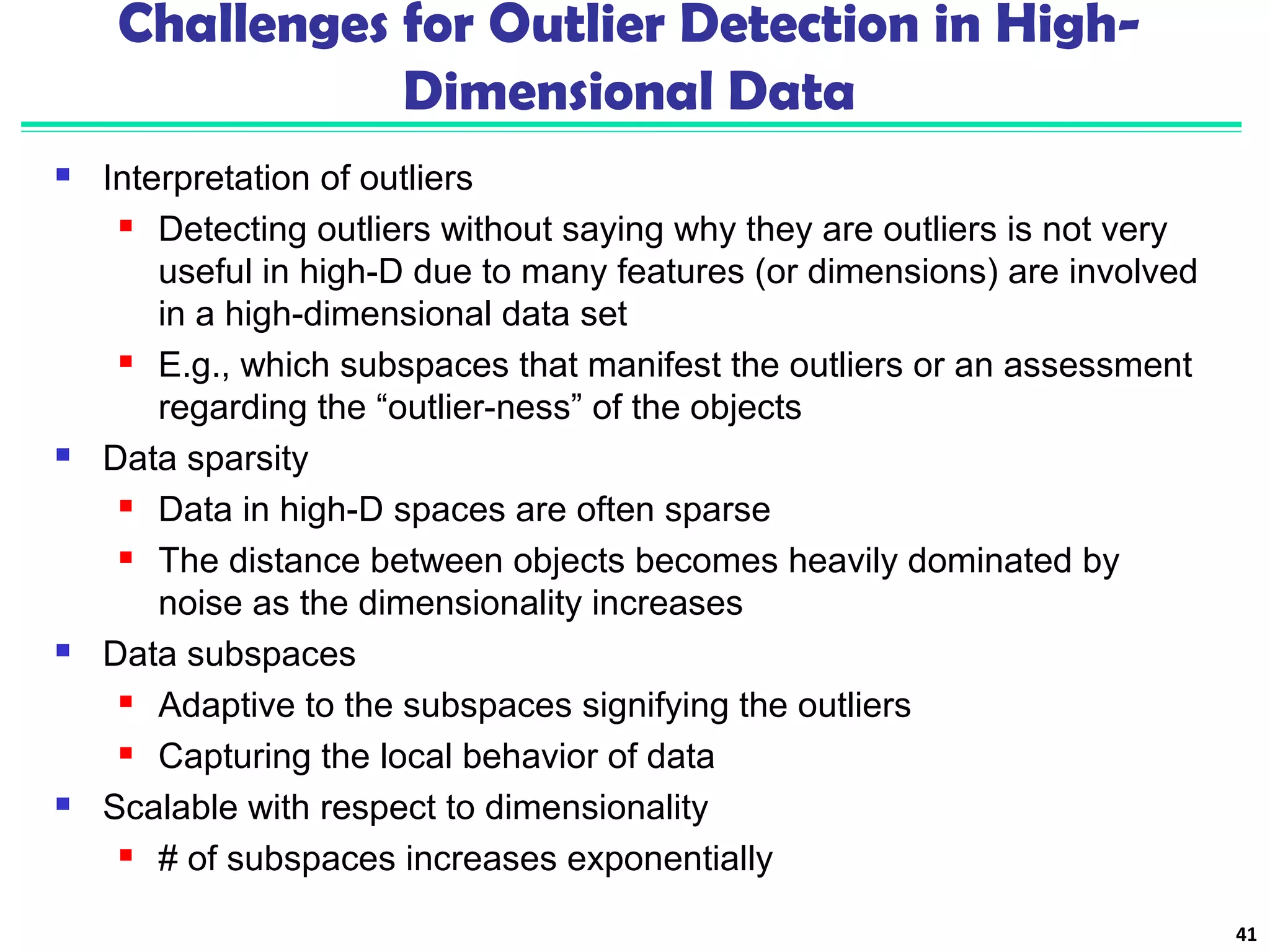 Challenges for Outlier Detection in High- 
Dimensional Data 
 Interpretation of outliers 
 Detecting outliers without saying why they are outliers is not very 
useful in high-D due to many features (or dimensions) are involved 
in a high-dimensional data set 
 E.g., which subspaces that manifest the outliers or an assessment 
regarding the “outlier-ness” of the objects 
 Data sparsity 
 Data in high-D spaces are often sparse 
 The distance between objects becomes heavily dominated by 
noise as the dimensionality increases 
 Data subspaces 
 Adaptive to the subspaces signifying the outliers 
 Capturing the local behavior of data 
 Scalable with respect to dimensionality 
 # of subspaces increases exponentially 
41 
 