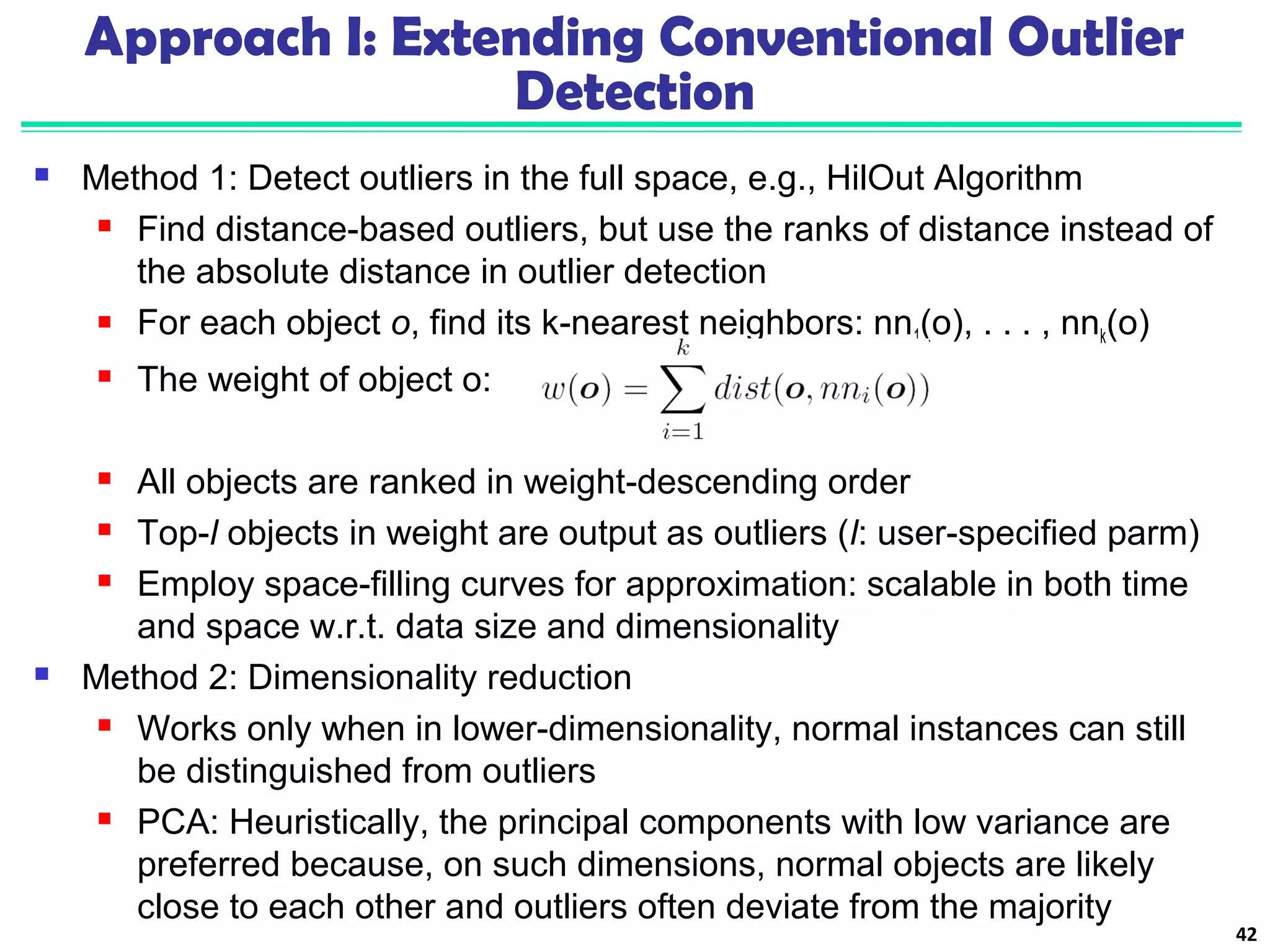 Approach I: Extending Conventional Outlier 
Detection 
 Method 1: Detect outliers in the full space, e.g., HilOut Algorithm 
 Find distance-based outliers, but use the ranks of distance instead of 
the absolute distance in outlier detection 
 For each object o, find its k-nearest neighbors: nn1(o), . . . , nnk(o) 
 The weight of object o: 
 All objects are ranked in weight-descending order 
 Top-l objects in weight are output as outliers (l: user-specified parm) 
 Employ space-filling curves for approximation: scalable in both time 
and space w.r.t. data size and dimensionality 
 Method 2: Dimensionality reduction 
 Works only when in lower-dimensionality, normal instances can still 
be distinguished from outliers 
 PCA: Heuristically, the principal components with low variance are 
preferred because, on such dimensions, normal objects are likely 
close to each other and outliers often deviate from the majority 
42 
 