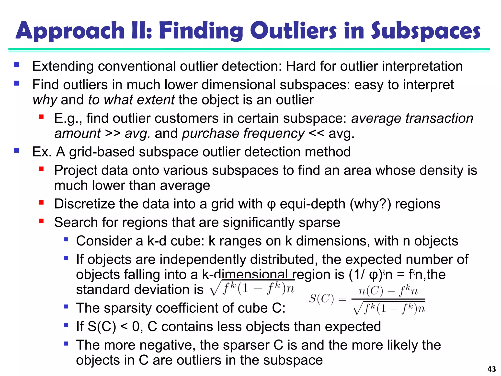 Approach II: Finding Outliers in Subspaces 
 Extending conventional outlier detection: Hard for outlier interpretation 
 Find outliers in much lower dimensional subspaces: easy to interpret 
why and to what extent the object is an outlier 
 E.g., find outlier customers in certain subspace: average transaction 
amount >> avg. and purchase frequency << avg. 
 Ex. A grid-based subspace outlier detection method 
 Project data onto various subspaces to find an area whose density is 
much lower than average 
 Discretize the data into a grid with φ equi-depth (why?) regions 
 Search for regions that are significantly sparse 
 Consider a k-d cube: k ranges on k dimensions, with n objects 
 If objects are independently distributed, the expected number of 
objects falling into a k-dimensional region is (1/ φ)kn = fkn,the 
standard deviation is 
 The sparsity coefficient of cube C: 
 If S(C) < 0, C contains less objects than expected 
 The more negative, the sparser C is and the more likely the 
objects in C are outliers in the subspace 43 
 