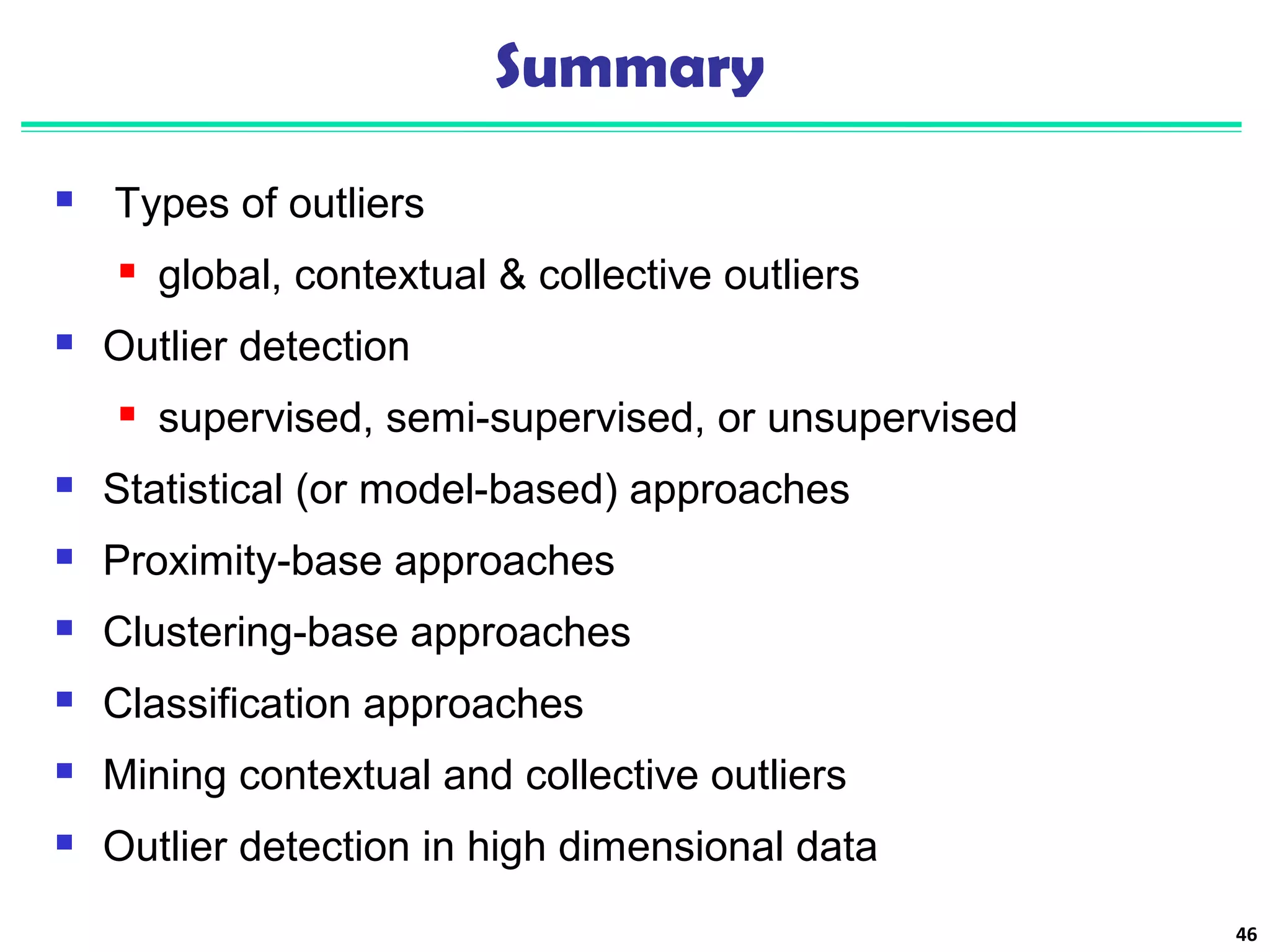 Summary 
 Types of outliers 
 global, contextual & collective outliers 
 Outlier detection 
 supervised, semi-supervised, or unsupervised 
 Statistical (or model-based) approaches 
 Proximity-base approaches 
 Clustering-base approaches 
 Classification approaches 
 Mining contextual and collective outliers 
 Outlier detection in high dimensional data 
46 
 