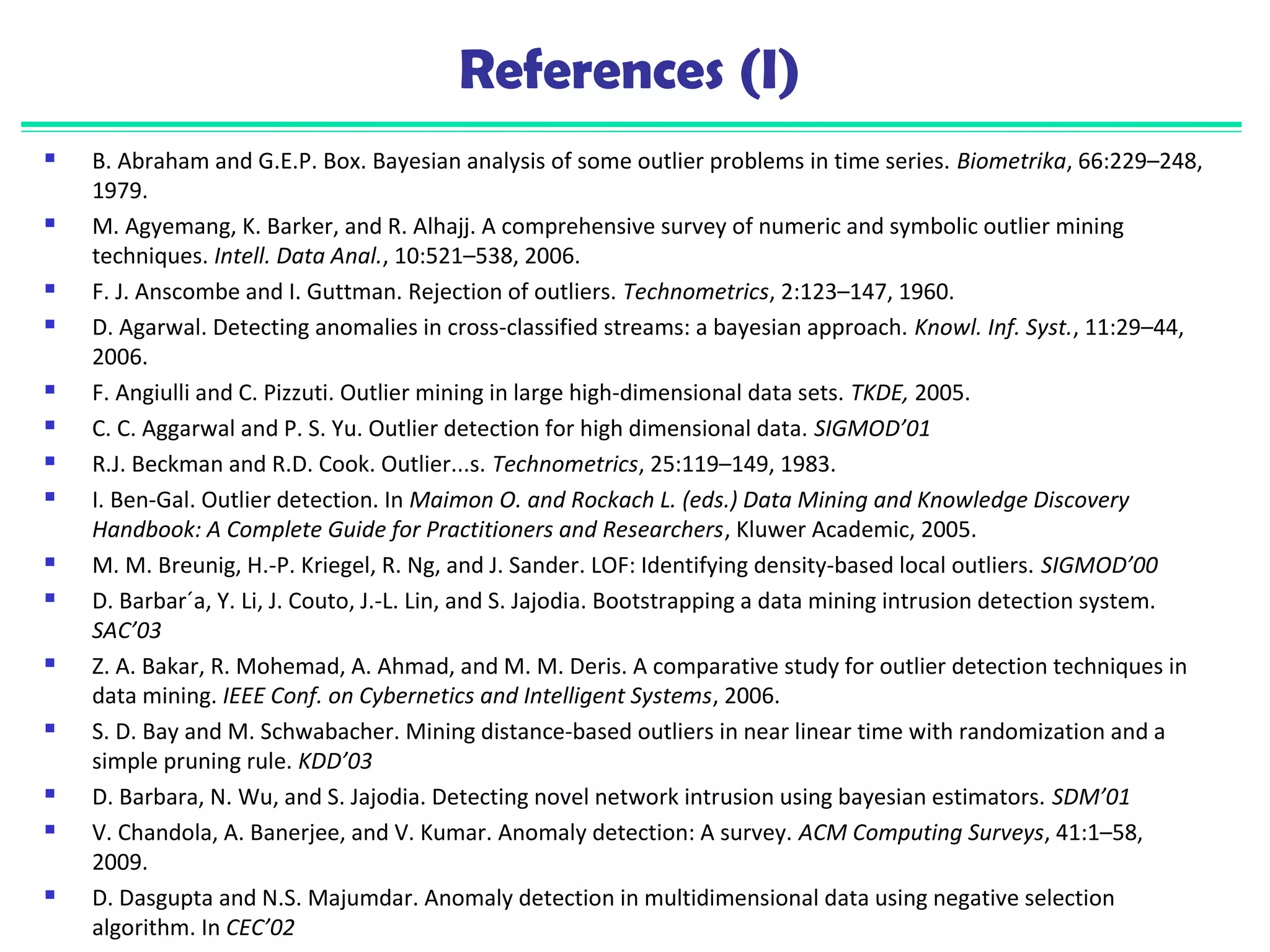 References (I) 
 B. Abraham and G.E.P. Box. Bayesian analysis of some outlier problems in time series. Biometrika, 66:229–248, 
1979. 
 M. Agyemang, K. Barker, and R. Alhajj. A comprehensive survey of numeric and symbolic outlier mining 
techniques. Intell. Data Anal., 10:521–538, 2006. 
 F. J. Anscombe and I. Guttman. Rejection of outliers. Technometrics, 2:123–147, 1960. 
 D. Agarwal. Detecting anomalies in cross-classified streams: a bayesian approach. Knowl. Inf. Syst., 11:29–44, 
2006. 
 F. Angiulli and C. Pizzuti. Outlier mining in large high-dimensional data sets. TKDE, 2005. 
 C. C. Aggarwal and P. S. Yu. Outlier detection for high dimensional data. SIGMOD’01 
 R.J. Beckman and R.D. Cook. Outlier...s. Technometrics, 25:119–149, 1983. 
 I. Ben-Gal. Outlier detection. In Maimon O. and Rockach L. (eds.) Data Mining and Knowledge Discovery 
Handbook: A Complete Guide for Practitioners and Researchers, Kluwer Academic, 2005. 
 M. M. Breunig, H.-P. Kriegel, R. Ng, and J. Sander. LOF: Identifying density-based local outliers. SIGMOD’00 
 D. Barbar´a, Y. Li, J. Couto, J.-L. Lin, and S. Jajodia. Bootstrapping a data mining intrusion detection system. 
SAC’03 
 Z. A. Bakar, R. Mohemad, A. Ahmad, and M. M. Deris. A comparative study for outlier detection techniques in 
data mining. IEEE Conf. on Cybernetics and Intelligent Systems, 2006. 
 S. D. Bay and M. Schwabacher. Mining distance-based outliers in near linear time with randomization and a 
simple pruning rule. KDD’03 
 D. Barbara, N. Wu, and S. Jajodia. Detecting novel network intrusion using bayesian estimators. SDM’01 
 V. Chandola, A. Banerjee, and V. Kumar. Anomaly detection: A survey. ACM Computing Surveys, 41:1–58, 
2009. 
 D. Dasgupta and N.S. Majumdar. Anomaly detection in multidimensional data using negative selection 
algorithm. In CEC’02 
 