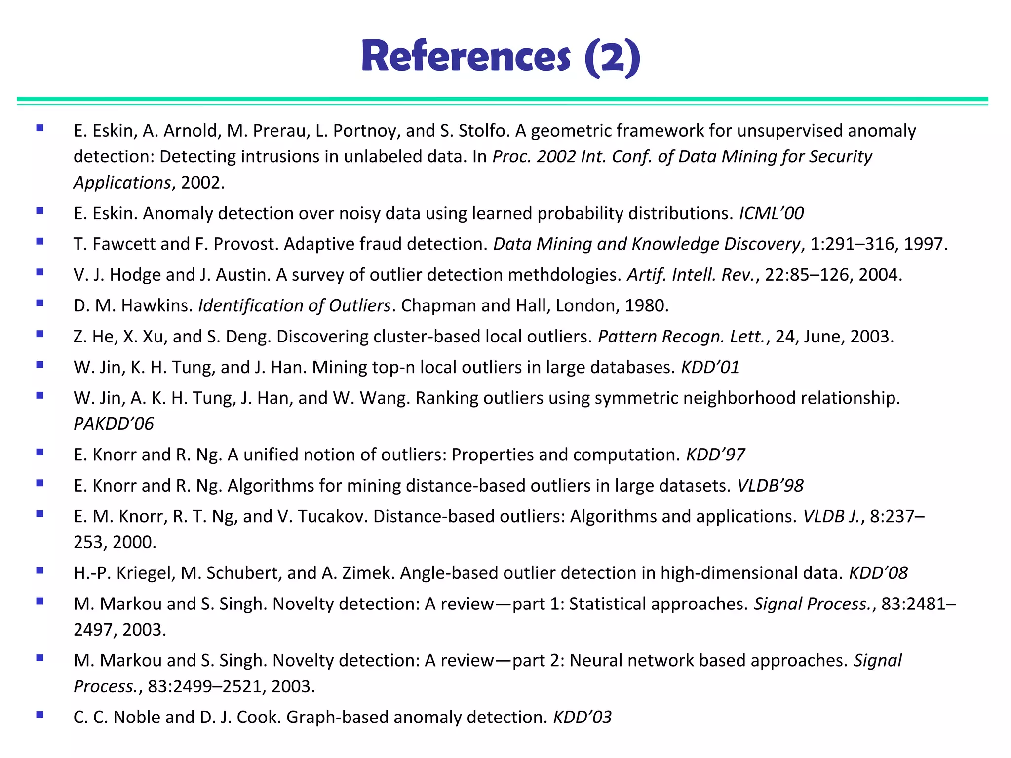 References (2) 
 E. Eskin, A. Arnold, M. Prerau, L. Portnoy, and S. Stolfo. A geometric framework for unsupervised anomaly 
detection: Detecting intrusions in unlabeled data. In Proc. 2002 Int. Conf. of Data Mining for Security 
Applications, 2002. 
 E. Eskin. Anomaly detection over noisy data using learned probability distributions. ICML’00 
 T. Fawcett and F. Provost. Adaptive fraud detection. Data Mining and Knowledge Discovery, 1:291–316, 1997. 
 V. J. Hodge and J. Austin. A survey of outlier detection methdologies. Artif. Intell. Rev., 22:85–126, 2004. 
 D. M. Hawkins. Identification of Outliers. Chapman and Hall, London, 1980. 
 Z. He, X. Xu, and S. Deng. Discovering cluster-based local outliers. Pattern Recogn. Lett., 24, June, 2003. 
 W. Jin, K. H. Tung, and J. Han. Mining top-n local outliers in large databases. KDD’01 
 W. Jin, A. K. H. Tung, J. Han, and W. Wang. Ranking outliers using symmetric neighborhood relationship. 
PAKDD’06 
 E. Knorr and R. Ng. A unified notion of outliers: Properties and computation. KDD’97 
 E. Knorr and R. Ng. Algorithms for mining distance-based outliers in large datasets. VLDB’98 
 E. M. Knorr, R. T. Ng, and V. Tucakov. Distance-based outliers: Algorithms and applications. VLDB J., 8:237– 
253, 2000. 
 H.-P. Kriegel, M. Schubert, and A. Zimek. Angle-based outlier detection in high-dimensional data. KDD’08 
 M. Markou and S. Singh. Novelty detection: A review—part 1: Statistical approaches. Signal Process., 83:2481– 
2497, 2003. 
 M. Markou and S. Singh. Novelty detection: A review—part 2: Neural network based approaches. Signal 
Process., 83:2499–2521, 2003. 
 C. C. Noble and D. J. Cook. Graph-based anomaly detection. KDD’03 
 