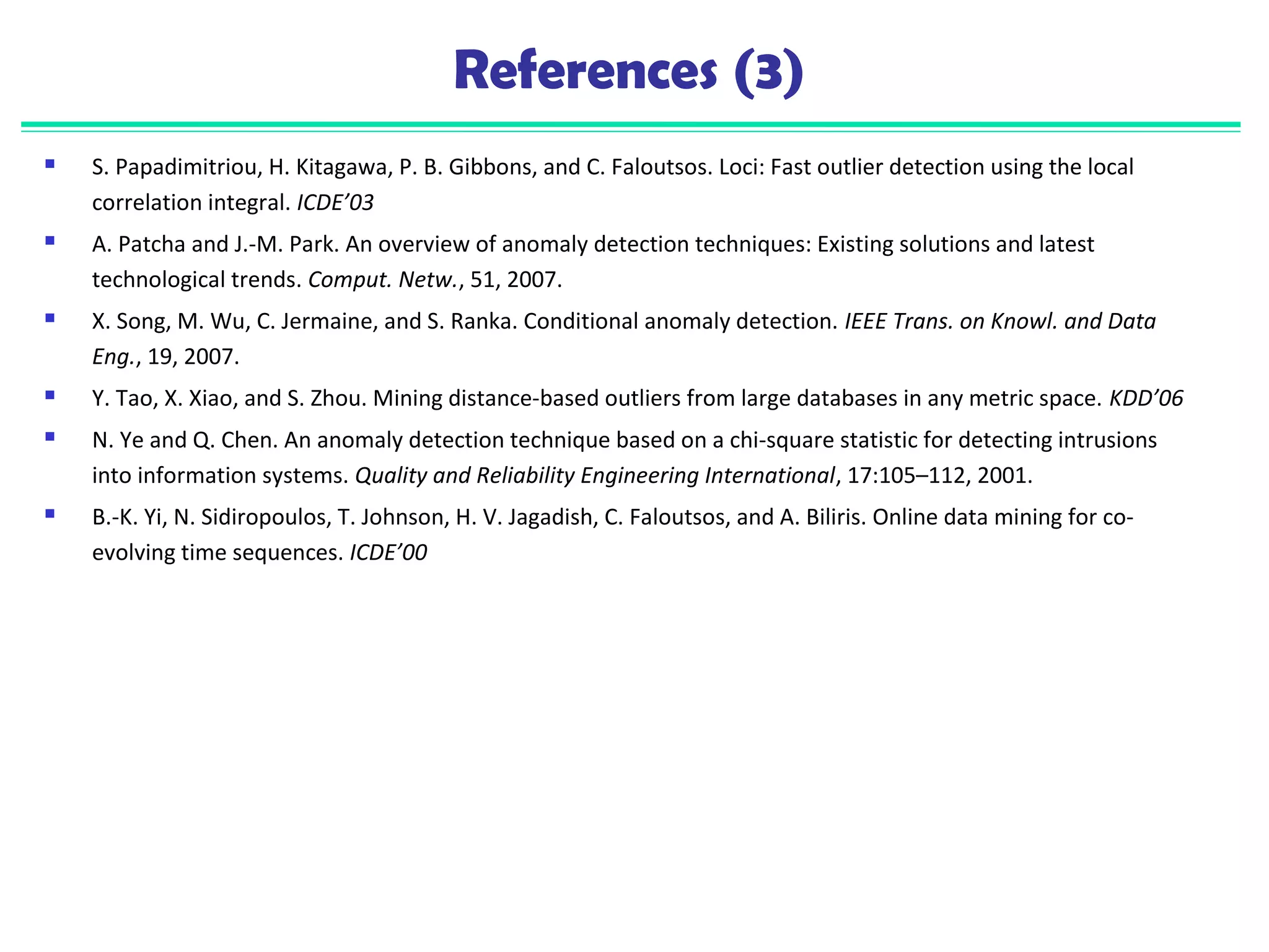 References (3) 
 S. Papadimitriou, H. Kitagawa, P. B. Gibbons, and C. Faloutsos. Loci: Fast outlier detection using the local 
correlation integral. ICDE’03 
 A. Patcha and J.-M. Park. An overview of anomaly detection techniques: Existing solutions and latest 
technological trends. Comput. Netw., 51, 2007. 
 X. Song, M. Wu, C. Jermaine, and S. Ranka. Conditional anomaly detection. IEEE Trans. on Knowl. and Data 
Eng., 19, 2007. 
 Y. Tao, X. Xiao, and S. Zhou. Mining distance-based outliers from large databases in any metric space. KDD’06 
 N. Ye and Q. Chen. An anomaly detection technique based on a chi-square statistic for detecting intrusions 
into information systems. Quality and Reliability Engineering International, 17:105–112, 2001. 
 B.-K. Yi, N. Sidiropoulos, T. Johnson, H. V. Jagadish, C. Faloutsos, and A. Biliris. Online data mining for co-evolving 
time sequences. ICDE’00 
 