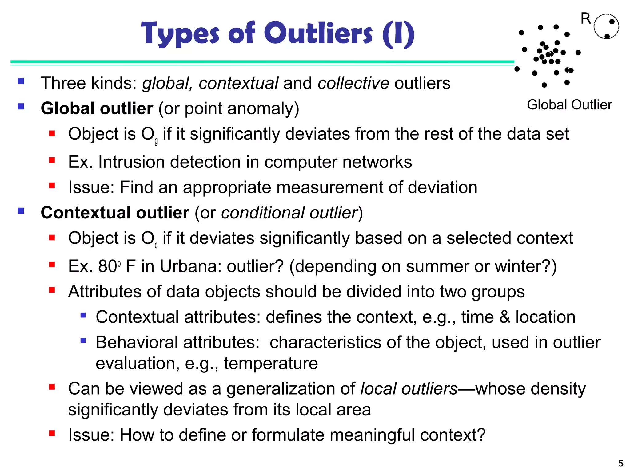 5 
Types of Outliers (I) 
 Three kinds: global, contextual and collective outliers 
 Global outlier (or point anomaly) 
Global Outlier 
 Object is Og if it significantly deviates from the rest of the data set 
 Ex. Intrusion detection in computer networks 
 Issue: Find an appropriate measurement of deviation 
 Contextual outlier (or conditional outlier) 
 Object is Oc if it deviates significantly based on a selected context 
 Ex. 80o F in Urbana: outlier? (depending on summer or winter?) 
 Attributes of data objects should be divided into two groups 
 Contextual attributes: defines the context, e.g., time & location 
 Behavioral attributes: characteristics of the object, used in outlier 
evaluation, e.g., temperature 
 Can be viewed as a generalization of local outliers—whose density 
significantly deviates from its local area 
 Issue: How to define or formulate meaningful context? 
 