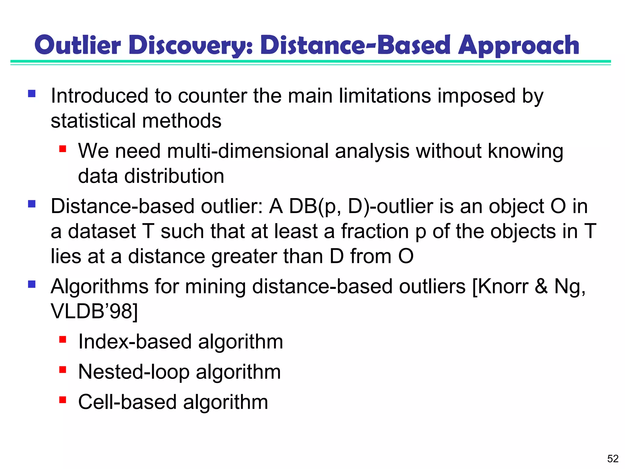 52 
Outlier Discovery: Distance-Based Approach 
 Introduced to counter the main limitations imposed by 
statistical methods 
 We need multi-dimensional analysis without knowing 
data distribution 
 Distance-based outlier: A DB(p, D)-outlier is an object O in 
a dataset T such that at least a fraction p of the objects in T 
lies at a distance greater than D from O 
 Algorithms for mining distance-based outliers [Knorr & Ng, 
VLDB’98] 
 Index-based algorithm 
 Nested-loop algorithm 
 Cell-based algorithm 
 