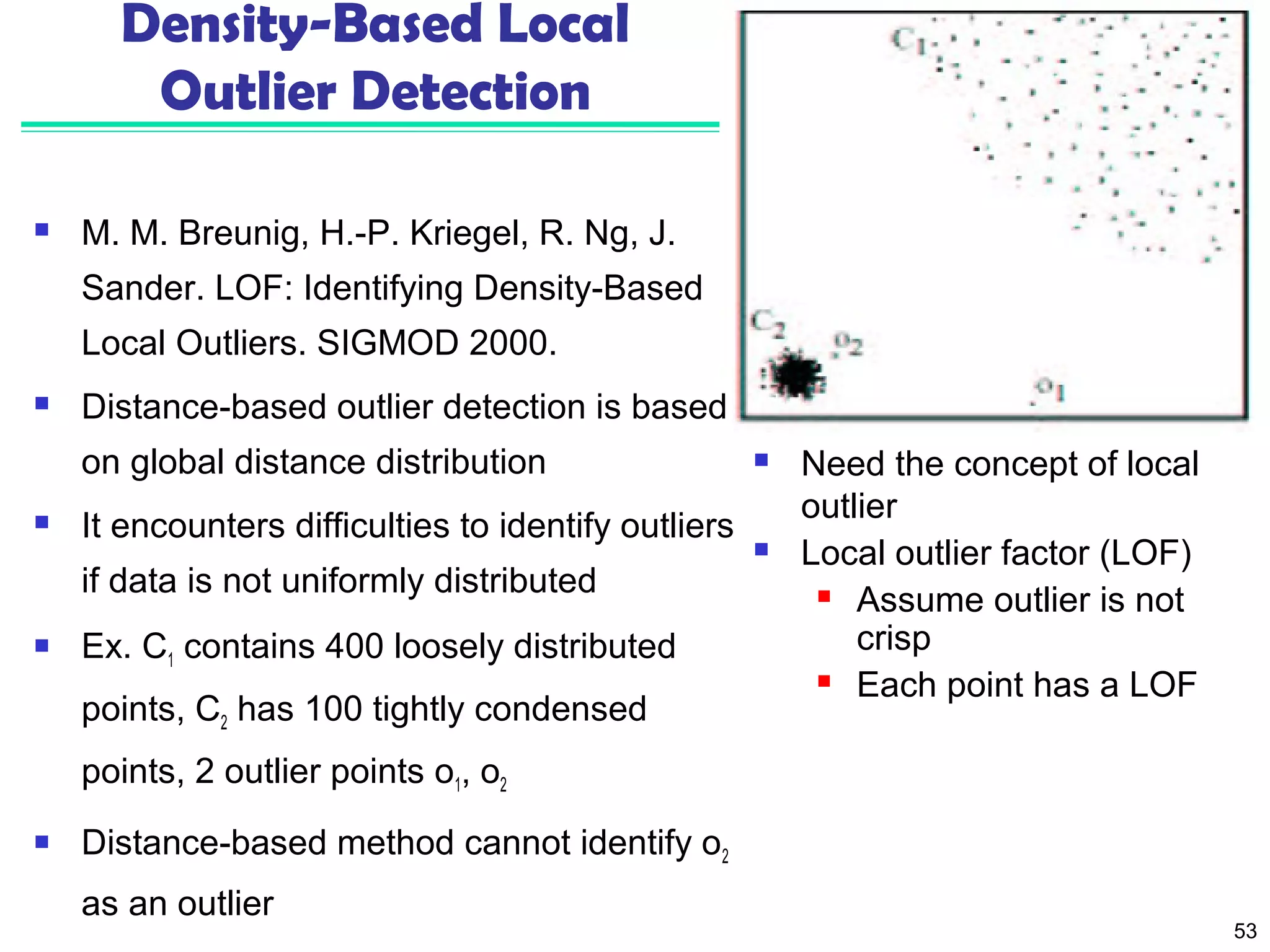 53 
Density-Based Local 
Outlier Detection 
 M. M. Breunig, H.-P. Kriegel, R. Ng, J. 
Sander. LOF: Identifying Density-Based 
Local Outliers. SIGMOD 2000. 
 Distance-based outlier detection is based 
on global distance distribution 
 It encounters difficulties to identify outliers 
if data is not uniformly distributed 
 Ex. C1 contains 400 loosely distributed 
points, C2 has 100 tightly condensed 
points, 2 outlier points o1, o2 
 Distance-based method cannot identify o2 
as an outlier 
 Need the concept of local 
outlier 
 Local outlier factor (LOF) 
 Assume outlier is not 
crisp 
 Each point has a LOF 
 