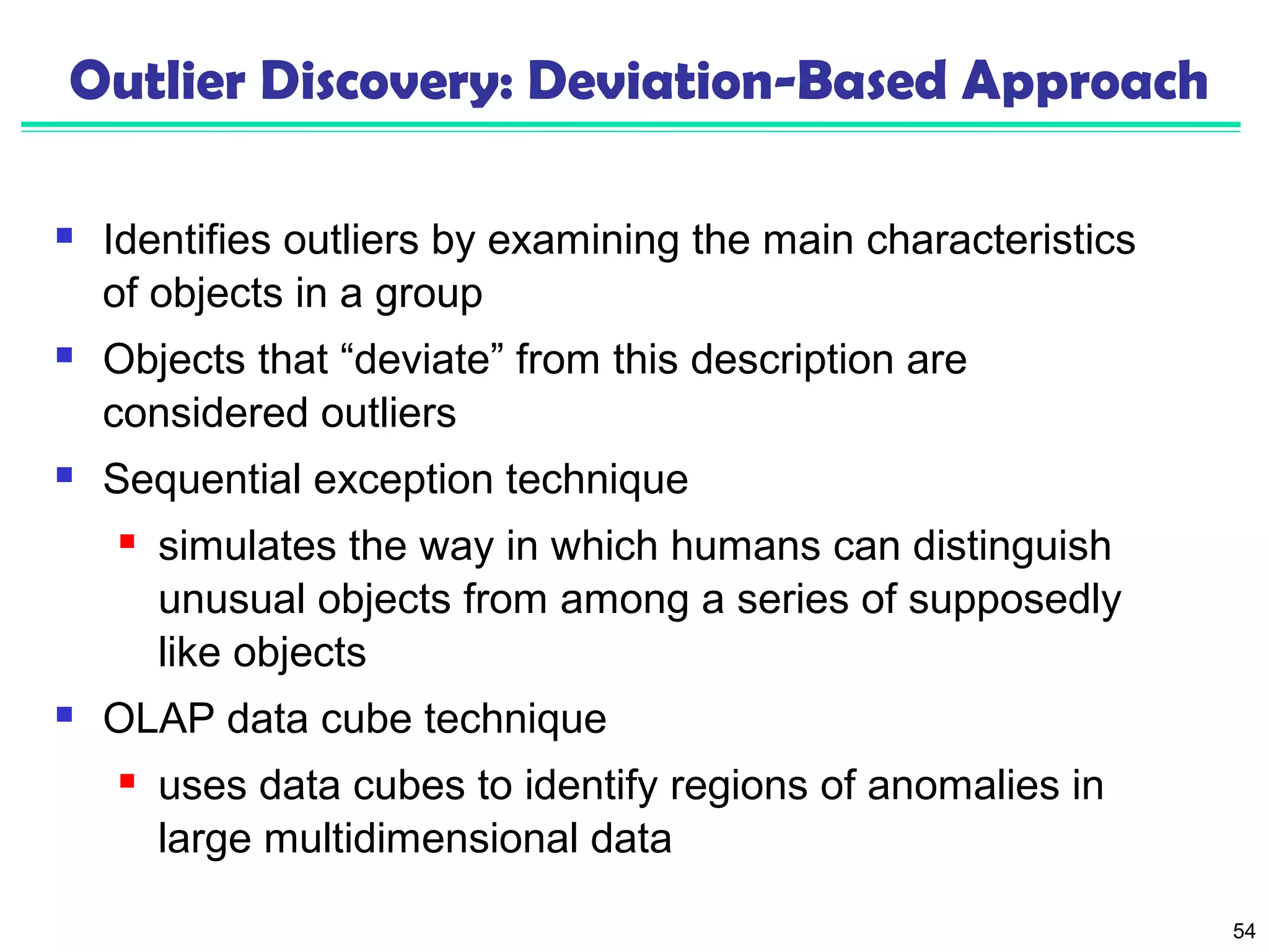 54 
Outlier Discovery: Deviation-Based Approach 
 Identifies outliers by examining the main characteristics 
of objects in a group 
 Objects that “deviate” from this description are 
considered outliers 
 Sequential exception technique 
 simulates the way in which humans can distinguish 
unusual objects from among a series of supposedly 
like objects 
 OLAP data cube technique 
 uses data cubes to identify regions of anomalies in 
large multidimensional data 
 