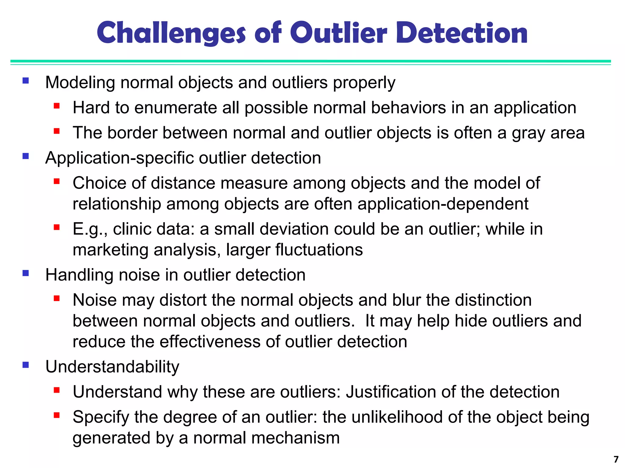 7 
Challenges of Outlier Detection 
 Modeling normal objects and outliers properly 
 Hard to enumerate all possible normal behaviors in an application 
 The border between normal and outlier objects is often a gray area 
 Application-specific outlier detection 
 Choice of distance measure among objects and the model of 
relationship among objects are often application-dependent 
 E.g., clinic data: a small deviation could be an outlier; while in 
marketing analysis, larger fluctuations 
 Handling noise in outlier detection 
 Noise may distort the normal objects and blur the distinction 
between normal objects and outliers. It may help hide outliers and 
reduce the effectiveness of outlier detection 
 Understandability 
 Understand why these are outliers: Justification of the detection 
 Specify the degree of an outlier: the unlikelihood of the object being 
generated by a normal mechanism 
 