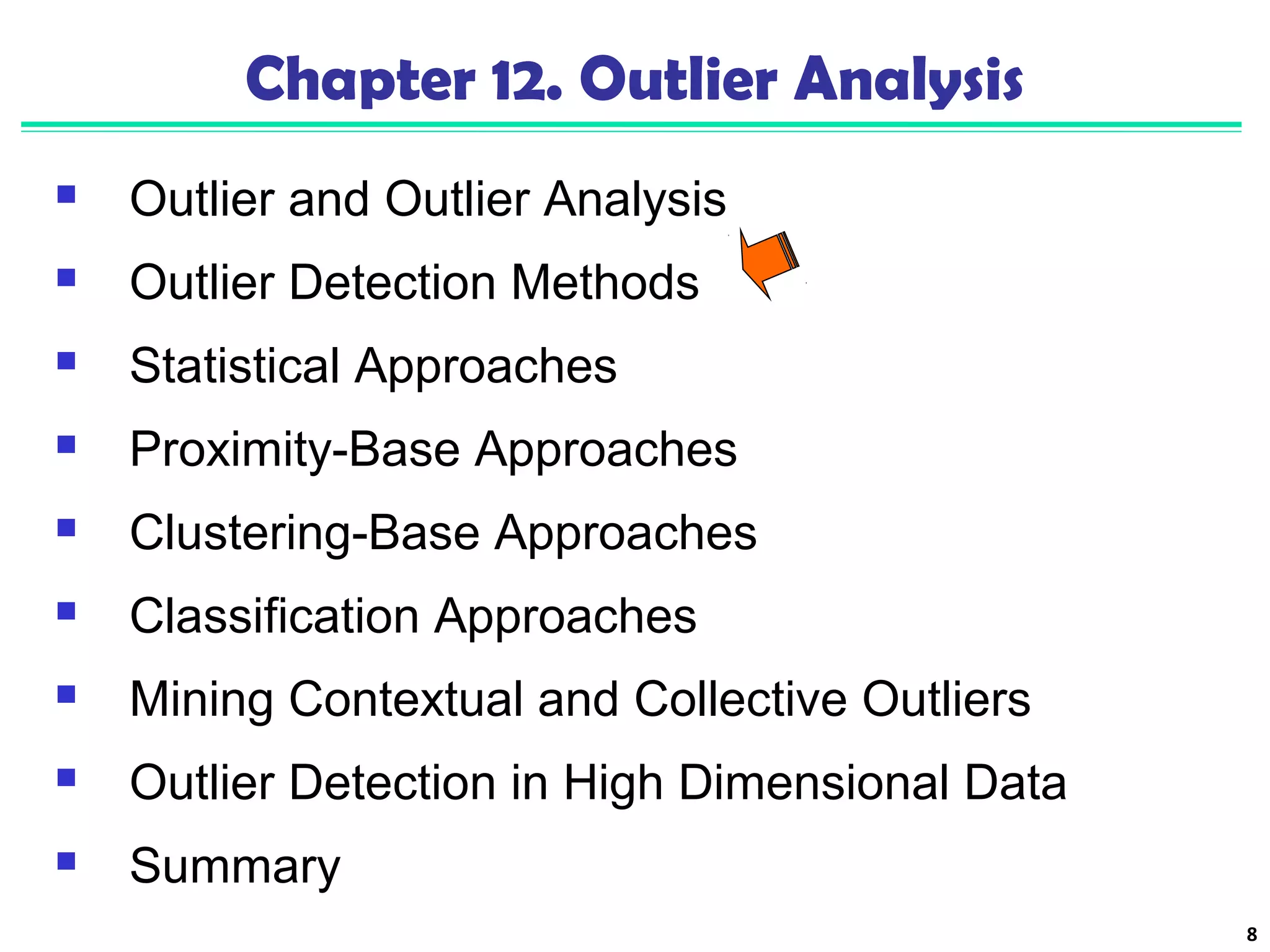 8 
Chapter 12. Outlier Analysis 
 Outlier and Outlier Analysis 
 Outlier Detection Methods 
 Statistical Approaches 
 Proximity-Base Approaches 
 Clustering-Base Approaches 
 Classification Approaches 
 Mining Contextual and Collective Outliers 
 Outlier Detection in High Dimensional Data 
 Summary 
 