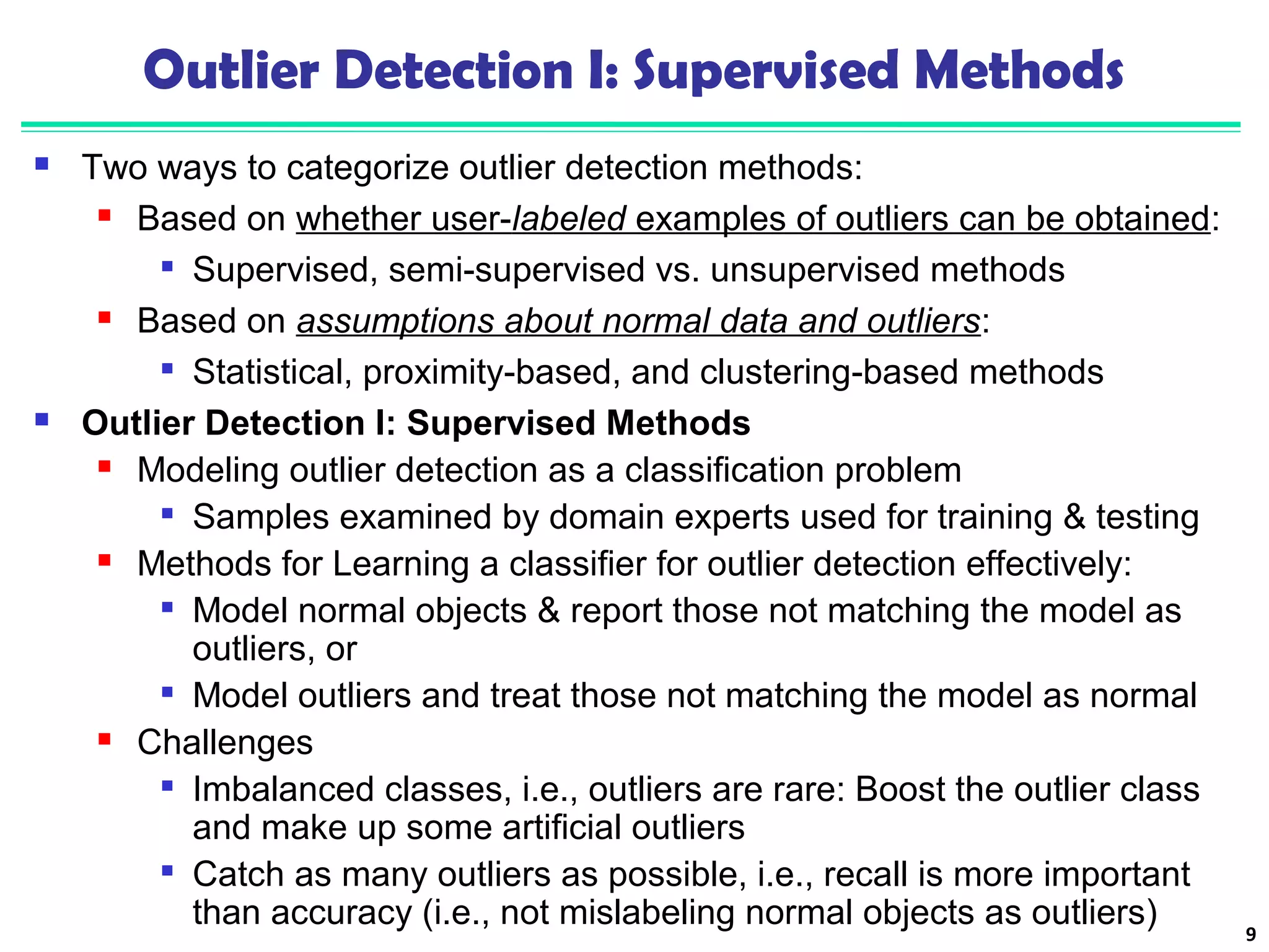 Outlier Detection I: Supervised Methods 
 Two ways to categorize outlier detection methods: 
 Based on whether user-labeled examples of outliers can be obtained: 
 Supervised, semi-supervised vs. unsupervised methods 
 Based on assumptions about normal data and outliers: 
 Statistical, proximity-based, and clustering-based methods 
 Outlier Detection I: Supervised Methods 
 Modeling outlier detection as a classification problem 
 Samples examined by domain experts used for training & testing 
 Methods for Learning a classifier for outlier detection effectively: 
 Model normal objects & report those not matching the model as 
outliers, or 
 Model outliers and treat those not matching the model as normal 
 Challenges 
 Imbalanced classes, i.e., outliers are rare: Boost the outlier class 
and make up some artificial outliers 
 Catch as many outliers as possible, i.e., recall is more important 
than accuracy (i.e., not mislabeling normal objects as outliers) 9 
 