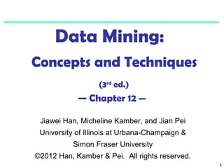 1 
Data Mining: 
Concepts and Techniques 
(3rd ed.) 
— Chapter 12 — 
Jiawei Han, Micheline Kamber, and Jian Pei 
University of Illinois at Urbana-Champaign & 
Simon Fraser University 
©2012 Han, Kamber & Pei. All rights reserved. 
 