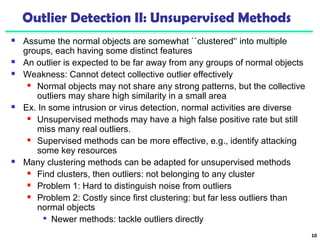 Outlier Detection II: Unsupervised Methods 
 Assume the normal objects are somewhat ``clustered'‘ into multiple 
groups, each having some distinct features 
 An outlier is expected to be far away from any groups of normal objects 
 Weakness: Cannot detect collective outlier effectively 
 Normal objects may not share any strong patterns, but the collective 
outliers may share high similarity in a small area 
 Ex. In some intrusion or virus detection, normal activities are diverse 
 Unsupervised methods may have a high false positive rate but still 
miss many real outliers. 
 Supervised methods can be more effective, e.g., identify attacking 
some key resources 
 Many clustering methods can be adapted for unsupervised methods 
 Find clusters, then outliers: not belonging to any cluster 
 Problem 1: Hard to distinguish noise from outliers 
 Problem 2: Costly since first clustering: but far less outliers than 
normal objects 
 Newer methods: tackle outliers directly 
10 
 