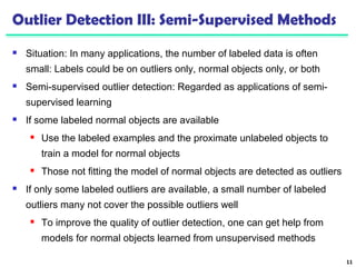 Outlier Detection III: Semi-Supervised Methods 
 Situation: In many applications, the number of labeled data is often 
small: Labels could be on outliers only, normal objects only, or both 
 Semi-supervised outlier detection: Regarded as applications of semi-supervised 
learning 
 If some labeled normal objects are available 
 Use the labeled examples and the proximate unlabeled objects to 
train a model for normal objects 
 Those not fitting the model of normal objects are detected as outliers 
 If only some labeled outliers are available, a small number of labeled 
outliers many not cover the possible outliers well 
 To improve the quality of outlier detection, one can get help from 
models for normal objects learned from unsupervised methods 
11 
 