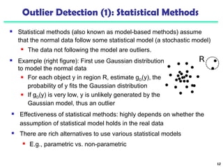Outlier Detection (1): Statistical Methods 
 Statistical methods (also known as model-based methods) assume 
that the normal data follow some statistical model (a stochastic model) 
 The data not following the model are outliers. 
12 
 Example (right figure): First use Gaussian distribution 
to model the normal data 
 For each object y in region R, estimate gD(y), the 
probability of y fits the Gaussian distribution 
 If gD(y) is very low, y is unlikely generated by the 
Gaussian model, thus an outlier 
 Effectiveness of statistical methods: highly depends on whether the 
assumption of statistical model holds in the real data 
 There are rich alternatives to use various statistical models 
 E.g., parametric vs. non-parametric 
 
