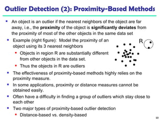 Outlier Detection (2): Proximity-Based Methods 
 An object is an outlier if the nearest neighbors of the object are far 
away, i.e., the proximity of the object is significantly deviates from 
the proximity of most of the other objects in the same data set 
13 
 Example (right figure): Model the proximity of an 
object using its 3 nearest neighbors 
 Objects in region R are substantially different 
from other objects in the data set. 
 Thus the objects in R are outliers 
 The effectiveness of proximity-based methods highly relies on the 
proximity measure. 
 In some applications, proximity or distance measures cannot be 
obtained easily. 
 Often have a difficulty in finding a group of outliers which stay close to 
each other 
 Two major types of proximity-based outlier detection 
 Distance-based vs. density-based 
 